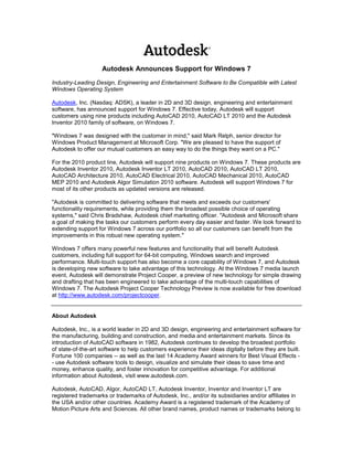 Autodesk Announces Support for Windows 7
Industry-Leading Design, Engineering and Entertainment Software to Be Compatible with Latest
Windows Operating System

Autodesk, Inc. (Nasdaq: ADSK), a leader in 2D and 3D design, engineering and entertainment
software, has announced support for Windows 7. Effective today, Autodesk will support
customers using nine products including AutoCAD 2010, AutoCAD LT 2010 and the Autodesk
Inventor 2010 family of software, on Windows 7.

"Windows 7 was designed with the customer in mind," said Mark Relph, senior director for
Windows Product Management at Microsoft Corp. "We are pleased to have the support of
Autodesk to offer our mutual customers an easy way to do the things they want on a PC."

For the 2010 product line, Autodesk will support nine products on Windows 7. These products are
Autodesk Inventor 2010, Autodesk Inventor LT 2010, AutoCAD 2010, AutoCAD LT 2010,
AutoCAD Architecture 2010, AutoCAD Electrical 2010, AutoCAD Mechanical 2010, AutoCAD
MEP 2010 and Autodesk Algor Simulation 2010 software. Autodesk will support Windows 7 for
most of its other products as updated versions are released.

"Autodesk is committed to delivering software that meets and exceeds our customers'
functionality requirements, while providing them the broadest possible choice of operating
systems," said Chris Bradshaw, Autodesk chief marketing officer. "Autodesk and Microsoft share
a goal of making the tasks our customers perform every day easier and faster. We look forward to
extending support for Windows 7 across our portfolio so all our customers can benefit from the
improvements in this robust new operating system."

Windows 7 offers many powerful new features and functionality that will benefit Autodesk
customers, including full support for 64-bit computing, Windows search and improved
performance. Multi-touch support has also become a core capability of Windows 7, and Autodesk
is developing new software to take advantage of this technology. At the Windows 7 media launch
event, Autodesk will demonstrate Project Cooper, a preview of new technology for simple drawing
and drafting that has been engineered to take advantage of the multi-touch capabilities of
Windows 7. The Autodesk Project Cooper Technology Preview is now available for free download
at http://www.autodesk.com/projectcooper.


About Autodesk

Autodesk, Inc., is a world leader in 2D and 3D design, engineering and entertainment software for
the manufacturing, building and construction, and media and entertainment markets. Since its
introduction of AutoCAD software in 1982, Autodesk continues to develop the broadest portfolio
of state-of-the-art software to help customers experience their ideas digitally before they are built.
Fortune 100 companies -- as well as the last 14 Academy Award winners for Best Visual Effects -
- use Autodesk software tools to design, visualize and simulate their ideas to save time and
money, enhance quality, and foster innovation for competitive advantage. For additional
information about Autodesk, visit www.autodesk.com.

Autodesk, AutoCAD, Algor, AutoCAD LT, Autodesk Inventor, Inventor and Inventor LT are
registered trademarks or trademarks of Autodesk, Inc., and/or its subsidiaries and/or affiliates in
the USA and/or other countries. Academy Award is a registered trademark of the Academy of
Motion Picture Arts and Sciences. All other brand names, product names or trademarks belong to
 
