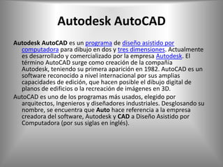 Autodesk AutoCAD
Autodesk AutoCAD es un programa de diseño asistido por
  computadora para dibujo en dos y tres dimensiones. Actualmente
  es desarrollado y comercializado por la empresa Autodesk. El
  término AutoCAD surge como creación de la compañía
  Autodesk, teniendo su primera aparición en 1982. AutoCAD es un
  software reconocido a nivel internacional por sus amplias
  capacidades de edición, que hacen posible el dibujo digital de
  planos de edificios o la recreación de imágenes en 3D.
AutoCAD es uno de los programas más usados, elegido por
  arquitectos, Ingenieros y diseñadores industriales. Desglosando su
  nombre, se encuentra que Auto hace referencia a la empresa
  creadora del software, Autodesk y CAD a Diseño Asistido por
  Computadora (por sus siglas en inglés).
 