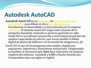 Autodesk AutoCAD
Autodesk AutoCAD es un programa de diseño asistido por
  computadora para dibujo en dos y tres dimensiones.
  Actualmente es desarrollado y comercializado por la empresa
  Autodesk. El término AutoCAD surge como creación de la
  compañía Autodesk, teniendo su primera aparición en 1982.
  AutoCAD es un software reconocido a nivel internacional por sus
  amplias capacidades de edición, que hacen posible el dibujo
  digital de planos de edificios o la recreación de imágenes en 3D.
AutoCAD es uno de los programas más usados, elegido por
  arquitectos, Ingenieros y diseñadores industriales. Desglosando
  su nombre, se encuentra que Auto hace referencia a la empresa
  creadora del software, Autodesk y CAD a Diseño Asistido por
  Computadora (por sus siglas en inglés).
 