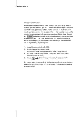 8
Como começar
Snapping de Objecto
Esta funcionalidade normal do AutoCAD é útil para esboços de precisão,
quando quiser que a linha que está a desenhar se desloque para contornos
de entidades ou pontos específicos. Nestes tutoriais, irá muito provavel-
mente usar o modo mão livre para desenhar e editar objectos como alinha-
mentos horizontais e perfis layout. Ligue e desligue Object Snap, clicando
em na barra de estado no fundo da janela principal da aplicação,
ou carregando em F3 ou Ctrl+F. Object Snap está desligado quando o
botão estiver na posição elevada. Para mais informação acerca de como
usar o Objecto Snap, faça o seguinte:
1. Abra a Ajuda do Autodesk Civil 3D.
2. No painel esquerdo, clique Ask Me.
3. No primeiro campo, escreva a pergunta How do I use OSNAP?
4. No campo Lista de Componentes a Pesquisar, seleccione Guia do
Utilizador AutoCAD (GUIA).
5. Clique . Seleccione a partir dos tópicos apresentados.
Em muitos casos, é recomendável desligar os controlos do cursor da barra
de estado como Snap, Grelha e Orto. No entanto, o botão Modelo deverá
continuar ligado.
 