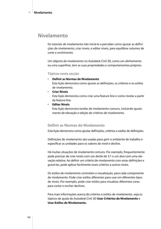 98
Os tutoriais de nivelamento irão iniciá-lo a perceber como ajustar as defini-
ções de nivelamento, criar níveis, e editar níveis, para equilibrar volumes de
corte e enchimento.
Um objecto de nivelamento no Autodesk Civil 3D, como um alinhamento
ou uma superfície, tem as suas propriedades e comportamentos próprios.
Tópicos nesta secção
• Definir as Normas de Nivelamento
Esta lição demonstra como ajustar as definições, os critérios e os estilos
de nivelamento.
• Criar Níveis
Esta lição demonstra como criar uma feature line e como nivelar a partir
da feature line.
• Editar Níveis
Esta lição demonstra tarefas de nivelamento comuns, incluindo ajusta-
mento de elevação e edição de critérios de nivelamento.
Definir as Normas do Nivelamento
Esta lição demonstra como ajustar definições, critérios e estilos de definições.
Definições de nivelamento são usadas para gerir o ambiente de trabalho e
especificar as unidades para os valores do nível e declive.
Há muitas situações de nivelamento comuns. Por exemplo, frequentemente
pode precisar de criar níveis com um declie de 3:1 e um alvo com uma ele-
vação relativa. Ao definir um critério de nivelamento com estas definições e
gravá-las, pode aplicar facilmente esses critérios a outros níveis.
Os estilos de nivelamento controlam a visualização, para cada componente
de nivelamento. Pode criar estilos diferentes para usar em diferentes tipos
de níveis. Por exemplo, pode criar estilos para visualizar diferentes cores
para cortar e encher declives.
Para mais informações acerca de critérios e estilos de nivelamento, veja os
tópicos de ajuda do Autodesk Civil 3D Usar Critérios de Nivelamento e
Usar Estilos de Nivelamento.
Nivelamento
Nivelamento
 