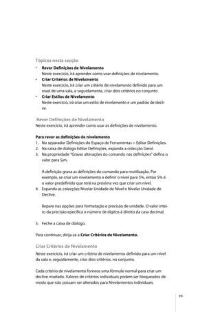 99
Tópicos nesta secção
• Rever Definições de Nivelamento
Neste exercício, irá aprender como usar definições de nivelamento.
• Criar Critérios de Nivelamento
Neste exercício, irá criar um critério de nivelamento definido para um
nível de uma vala, e seguidamente, criar dois critérios no conjunto.
• Criar Estilos de Nivelamento
Neste exercício, irá criar um estilo de nivelamento e um padrão de decli-
ve.
Rever Definições de Nivelamento
Neste exercício, irá aprender como usar as definições de nivelamento.
Para rever as definições de nivelamento
1. No separador Definições do Espaço de Ferramentas > Editar Definições.
2. Na caixa de diálogo Editar Definições, expanda a colecção Geral.
3. Na propriedade “Gravar alterações do comando nas definições” defina o
valor para Sim.
A definição grava as definições do comando para reutilização. Por
exemplo, se criar um nivelamento e definir o nível para 5%, então 5% é
o valor predefinido que terá na próxima vez que criar um nível.
4. Expanda as colecções Nivelar Unidade de Nível e Nivelar Unidade de
Declive.
Repare nas opções para formatação e precisão de unidade. O valor intei-
ro da precisão epecifica o número de dígitos à direito da casa decimal.
5. Feche a caixa de diálogo.
Para continuar, dirija-se a Criar Critérios de Nivelamento.
Criar Critérios de Nivelamento
Neste exercício, irá criar um critério de nivelamento definido para um nível
da vala e, seguidamente, criar dois critérios, no conjunto.
Cada critério de nivelamento fornece uma fórmula normal para criar um
declive nivelado. Valores de critérios individuais podem ser bloqueados de
modo que não possam ser alterados para Nivelamentos individuais.
 