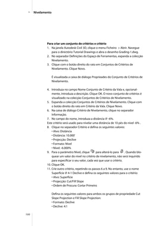 100
Para criar um conjunto de critérios e critério
1. Na janela Autodesk Civil 3D, clique o menu Ficheiro > Abrir. Navegue
para o directório Tutorial Drawings e abra o desenho Grading-1.dwg.
2. No separador Definições do Espaço de Ferramentas, expanda a colecção
Nivelamento.
3. Clique com o botão direito do rato em Conjuntos de Critérios de
Nivelamento. Clique Novo.
É visualizada a caixa de diálogo Proprieades do Conjunto de Critérios de
Nivelamento.
4. Introduza no campo Nome Conjunto de Critério da Vala e, opcional-
mente, introduza a descrição. Clique OK. O novo conjunto de critérios é
visualizado na colecção Conjuntos de Critérios de Nivelamento.
5. Expanda a colecção Conjuntos de Critérios de Nivelamento. Clique com
o botão direito do rato em Critério da Vala. Clique Novo.
6. Na caixa de diálogo Critério de Nivelamento, clique no separador
Informação.
7. No campo do nome, introduza a distância @ -6%.
Este critério será usado para nivelar uma distância de 10 pés do nível -6% .
8. Clique no separador Critério e defina os seguintes valores:
• Alvo: Distância
• Distância: 10.000’
• Projecção: Declive
• Formato: Nível
• Nível: -6.000%
9. Para o parâmetro Nível, clique para alterá-lo para . Quando blo-
quear um valor do nível no critério de nivelamento, não será inquirido
para especificar o seu valor, cada vez que usar o critério.
10. Clique OK.
11. Crie outro critério, repetindo os passos 6 a 9. No entanto, use o nome
Superfície @ 4-1 Declive e defina os seguintes valores para o critério:
• Alvo: Superfície
• Projecção: Cut/Fill Slope
• Ordem de Procura: Cortar Primeiro
Defina os seguintes valores para ambos os grupos de propriedade Cut
Slope Projection e Fill Slope Projection:
• Formato: Declive
• Declive: 4:1
Nivelamento
 