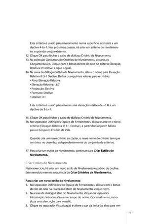 101
Este critério é usado para nivelamento numa superfície existente a um
declive 4-to-1. Nos próximos passos, irá criar um critério de nivelamen-
to, copiando um já existente.
12. Clique OK para fechar a caixa de diálogo Critério de Nivelamento
13. Na colecção Conjuntos de Critérios de Nivelamento, expanda o
Conjunto Básico. Clique com o botão direito do rato no critério Elevação
Relativa @ Declive. Clique Copiar.
14. Na caixa de diálogo Critério de Nivelamento, altere o nome para Elevação
Relativa @ 3-1 Declive. Defina os seguintes valores para o critério:
• Alvo: Elevação Relativa
• Elevação Relativa: -3.0’
• Projecção: Declive
• Formato: Declive
• Declive: 3:1
Este critério é usado para nivelar uma elevação relativa de –3 ft a um
declive de 3-to-1.
15. Clique OK para fechar a caixa de diálogo Critério de Nivelamento.
16. No separador Definições Espaço de Ferramentas, clique e arraste o novo
critério (Elevação Relativa @ 3-1 Declive), a partir do Conjunto Básico
para o Conjunto Critério da Vala.
Quando cria um novo critério ao copiar, o novo nome do critério tem que
ser único no desenho, independentemente do conjuinto de critérios.
17. Para criar um estilo de nivelamento, continue para Criar Estilos de
Nivelamento.
Criar Estilos de Nivelamento
Neste exercício, irá criar um novo estilo de Nivelamento e padrão de declive.
Este exercício vem na sequência de Criar Critérios de Nivelamento.
Para criar um novo estilo de nivelamento
1. No separador Definições do Espaço de Ferramentas, clique com o botão
direito do rato na colecção Estilos de Nivelamento. clique Novo.
2. Na caixa de diálogo Estilo do Nivelamento, clique no separador
Informação. Introduza Vala no campo do nome. Opcionalmente, intro-
duza uma descrição para o estilo.
3. Clique no separador Visualização e altere a cor da linha do alvo para ver-
 
