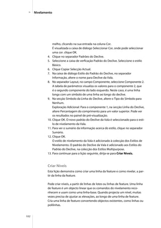 102
melho, clicando na sua entrada na coluna Cor.
É visualizada a caixa de diálogo Seleccionar Cor, onde pode seleccionar
uma cor. clique OK.
4. Clique no separador Padrões do Declive.
5. Seleccione a caixa de verficação Padrão do Declive. Seleccione o estilo
Básico.
6. Clique Copiar Selecção Actual.
7. Na caixa de diálogo Estilo do Padrão do Declive, no separador
Informação, altere o nome para Declive da Vala.
8. No separador Layout, no campo Componente, seleccione Componente 2.
A tabela de parâmetros visualiza os valores para o componente 2, que
é o segundo componente do lado esquerdo. Neste caso, é uma linha
longa com um símbolo de uma linha ao longo do declive.
9. Na secção Símbolo da Linha do Declive, altere o Tipo do Símbolo para
Nenhum.
Exploração Adicional: Para o componente 1, na secção Linha do Declive,
altere Percentagem do comprimento para um valor superior. Pode ver
os resultados no painel de pré-visualização.
10. Clique OK. O novo padrão do Declive da Vala é seleccionado para o esti-
lo de nivelamento da Vala.
11. Para ver o sumário da informação acerca do estilo, clique no separador
Sumário.
12. Clique OK.
O estilo de nivelamento da Vala é adicionado à colecção dos Estilos de
Nivelamento. O padrão do Declive da Vala é adicionado aos Estilos do
Padrão do Declive, na colecção dos Estilos Multipurpose.
13. Para continuar para a lição seguinte, dirija-se para Criar Níveis.
Criar Níveis
Esta lição demonstra como criar uma linha da feature e como nivelar, a par-
tir da linha da feature.
Pode criar níveis, a partir de linhas de lotes ou linhas de feature. Uma linha
de feature é um objecto linear que os comandos do nivelamento reco-
nhecem e usam como uma linha-base. Quando projecta um nível, muitas
vezes precisa de ajustar as elevações, ao longo de uma linha de feature.
Cria uma linha de feature convertendo objectos existentes, como linhas ou
polilinhas.
Nivelamento
 