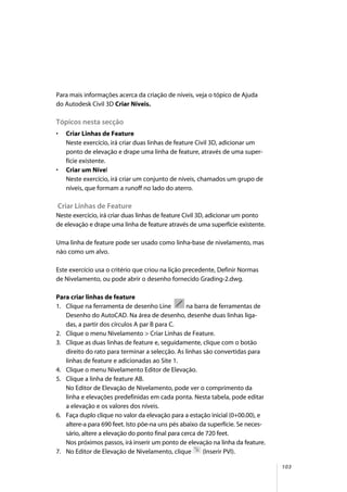 103
Para mais informações acerca da criação de níveis, veja o tópico de Ajuda
do Autodesk Civil 3D Criar Níveis.
Tópicos nesta secção
• Criar Linhas de Feature
Neste exercício, irá criar duas linhas de feature Civil 3D, adicionar um
ponto de elevação e drape uma linha de feature, através de uma super-
fície existente.
• Criar um Nível
Neste exercício, irá criar um conjunto de níveis, chamados um grupo de
níveis, que formam a runoff no lado do aterro.
Criar Linhas de Feature
Neste exercício, irá criar duas linhas de feature Civil 3D, adicionar um ponto
de elevação e drape uma linha de feature através de uma superfície existente.
Uma linha de feature pode ser usado como linha-base de nivelamento, mas
não como um alvo.
Este exercício usa o critério que criou na lição precedente, Definir Normas
de Nivelamento, ou pode abrir o desenho fornecido Grading-2.dwg.
Para criar linhas de feature
1. Clique na ferramenta de desenho Line na barra de ferramentas de
Desenho do AutoCAD. Na área de desenho, desenhe duas linhas liga-
das, a partir dos círculos A par B para C.
2. Clique o menu Nivelamento > Criar Linhas de Feature.
3. Clique as duas linhas de feature e, seguidamente, clique com o botão
direito do rato para terminar a selecção. As linhas são convertidas para
linhas de feature e adicionadas ao Site 1.
4. Clique o menu Nivelamento Editor de Elevação.
5. Clique a linha de feature AB.
No Editor de Elevação de Nivelamento, pode ver o comprimento da
linha e elevações predefinidas em cada ponta. Nesta tabela, pode editar
a elevação e os valores dos níveis.
6. Faça duplo clique no valor da elevação para a estação inicial (0+00.00), e
altere-a para 690 feet. Isto põe-na uns pés abaixo da superfície. Se neces-
sário, altere a elevação do ponto final para cerca de 720 feet.
Nos próximos passos, irá inserir um ponto de elevação na linha da feature.
7. No Editor de Elevação de Nivelamento, clique (Inserir PVI).
 