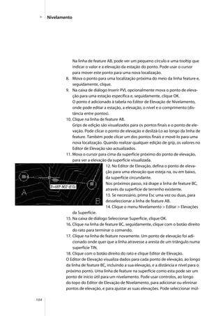 104
Na linha de feature AB, pode ver um pequeno círculo e uma tooltip que
indicar o valor e a elevação da estação do ponto. Pode usar o cursor
para mover este ponto para uma nova localização.
8. Mova o ponto para uma localização próxima do meio da linha feature e,
seguidamente, clique.
9. Na caixa de diálogo Inserir PVI, opcionalmente mova o ponto de eleva-
ção para uma estação específica e, seguidamente, clique OK.
O ponto é adicionado à tabela no Editor de Elevação de Nivelamento,
onde pode editar a estação, a elevação, o nível e o comprimento (dis-
tância entre pontos).
10. Clique na linha de feature AB.
Grips de edição são visualizados para os pontos finais e o ponto de ele-
vação. Pode clicar o ponto de elevação e deslizá-l,o ao longo da linha de
feature. Também pode clicar um dos pontos finais e movê-lo para uma
nova localização. Quando realizar qualquer edição de grip, os valores no
Editor de Elevação são actualizados.
11. Mova o cursor para cima da superfície próximo do ponto de elevação,
para ver a elevação da superfície visualizada.
12. No Editor de Elevação, defina o ponto de eleva-
ção para uma elevação que esteja na, ou em baixo,
da superfície circundante.
Nos próximos passo, irá drape a linha de feature BC,
através da superfície de terrenho existente.
13. Se necessário, prima Esc uma vez ou duas, para
desseleccionar a linha de feature AB.
14. Clique o menu Nivelamento > Editar > Elevações
da Superfície.
15. Na caixa de diálogo Seleccionar Superfície, clique OK.
16. Clique na linha de feature BC, seguidamente, clique com o botão direito
do rato para terminar o comando.
17. Clique na linha de feature novamente. Um ponto de elevação foi adi-
cionado onde quer que a linha atravesse a aresta de um triângulo numa
superfície TIN.
18. Clique com o botão direito do rato e clique Editor de Elevação.
O Editor de Elevação visualiza dados para cada ponto de elevação, ao longo
da linha de feature BC, incluindo a sua elevação, e a distância e nível para o
próximo ponto. Uma linha de feature na superfície como esta pode ser um
ponto de início útil para um nivelamento. Pode usar controlos, ao longo
do topo do Editor de Elevação de Nivelamento, para adicionar ou eliminar
pontos de elevação, e para ajustar as suas elevações. Pode seleccionar múl-
Nivelamento
 