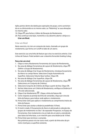 105
tiplos pontos dentro da tabela para operações de grupo, como aumentan-
do-os ou diminuindo-os no mesmo valor, ou “flattening” as suas elevações
no mesmo valor.
19. Clique para fechar o Editor de Elevação de Nivelamento.
20. Para continuar esta lição, mantenha o seu desenho aberto e dirija-se a
Criar um Nível.
Criar um Nível
Neste exercício, irá criar um conjunto de níveis, chamado um grupo de
nivelamento, que forma um runoff no lado de um aterro.
Este exercício usa uma linha de feature que criou no exercício anterior, Criar
Linhas de Feature. Pode também usar o desenho fornecido Grading-3.dwg.
Para criar um nível
1. Clique o menu Nivelamento Ferramentas de Layout de Nivelamento.
2. Na caixa de diálogo Ferrametnas de Layout de Nivelamento, clique
(Definir o Grupo de Nivelamento).
3. Na caixa de diálogo Criar Grupo de Nivelamento, introduza Escoamento
do Aterro no campo Nome. Seleccione Criação Automática da
Superfície. Seleccione Volume Base Surface. Clique OK.
4. Na caixa de diálogo Criar Superfície. clique OK.
5. Na caixa de diálogo Ferramentas de Layout de Nivelamento, clique
(Seleccionar um Conjunto de Critérios).
6. Seleccione Conjunto de Critérios do Dique a partir da lista. Clique OK.
7. Na lista Seleccionar um Critério de Nivelamento, verifique se Distância @
-6% está seleccionada.
8. Clique Criar Nivelamento . Clique a linha de feature AB.
9. Como resposta ao prompt da linha de comandos, clique por cima da
linha de feature, para indicar onde aplicar o nivelamento.
10. Prima Enter (Sim) para aplicar o nivelamento ao comprimento inteiro da
linha de feature.
11. Prima Enter para aceitar a distância predefinida (10 feet).
12. O nível é criado. O Escoamento do Aterro é adicionado à colecção dos
grupos de nivelamento no Site 1 do separador Prospector, no Espaço de
Ferramentas. Este nivelamento cria um lado de um aterro, estendendo
para baixo da linha-base, a um nível 6% para uma distância de 10 feet.
13. Prima Enter para terminar o comando.
Nos próximos passos irá criar outro nível, a partir da linha-alvo do pri-
meiro níveil para a superfície existente.
 