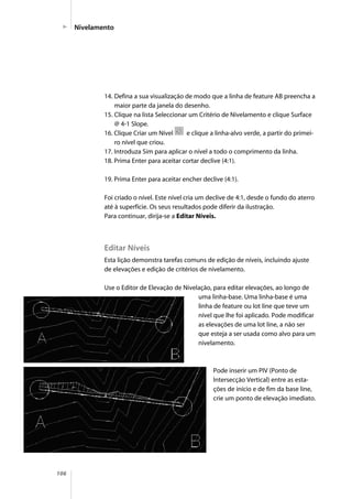 106
14. Defina a sua visualização de modo que a linha de feature AB preencha a
maior parte da janela do desenho.
15. Clique na lista Seleccionar um Critério de Nivelamento e clique Surface
@ 4-1 Slope.
16. Clique Criar um Nível e clique a linha-alvo verde, a partir do primei-
ro nível que criou.
17. Introduza Sim para aplicar o nível a todo o comprimento da linha.
18. Prima Enter para aceitar cortar declive (4:1).
19. Prima Enter para aceitar encher declive (4:1).
Foi criado o nível. Este nível cria um declive de 4:1, desde o fundo do aterro
até à superfície. Os seus resultados pode diferir da ilustração.
Para continuar, dirija-se a Editar Níveis.
Editar Níveis
Esta lição demonstra tarefas comuns de edição de níveis, incluindo ajuste
de elevações e edição de critérios de nivelamento.
Use o Editor de Elevação de Nivelação, para editar elevações, ao longo de
uma linha-base. Uma linha-base é uma
linha de feature ou lot line que teve um
nível que lhe foi aplicado. Pode modificar
as elevações de uma lot line, a não ser
que esteja a ser usada como alvo para um
nivelamento.
Pode inserir um PIV (Ponto de
Intersecção Vertical) entre as esta-
ções de início e de fim da base line,
crie um ponto de elevação imediato.
Nivelamento
 