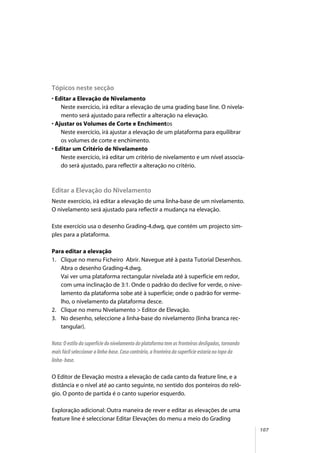 107
Tópicos neste secção
• Editar a Elevação de Nivelamento
Neste exercício, irá editar a elevação de uma grading base line. O nivela-
mento será ajustado para reflectir a alteração na elevação.
• Ajustar os Volumes de Corte e Enchimentos
Neste exercício, irá ajustar a elevação de um plataforma para equilibrar
os volumes de corte e enchimento.
• Editar um Critério de Nivelamento
Neste exercício, irá editar um critério de nivelamento e um nível associa-
do será ajustado, para reflectir a alteração no critério.
Editar a Elevação do Nivelamento
Neste exercício, irá editar a elevação de uma linha-base de um nivelamento.
O nivelamento será ajustado para reflectir a mudança na elevação.
Este exercício usa o desenho Grading-4.dwg, que contém um projecto sim-
ples para a plataforma.
Para editar a elevação
1. Clique no menu Ficheiro Abrir. Navegue até à pasta Tutorial Desenhos.
Abra o desenho Grading-4.dwg.
Vai ver uma plataforma rectangular nivelada até à superfície em redor,
com uma inclinação de 3:1. Onde o padrão do declive for verde, o nive-
lamento da plataforma sobe até à superfície; onde o padrão for verme-
lho, o nivelamento da plataforma desce.
2. Clique no menu Nivelamento > Editor de Elevação.
3. No desenho, seleccione a linha-base do nivelamento (linha branca rec-
tangular).
Nota: O estilo da superfície do nivelamento do plataforma tem as fronteiras desligadas, tornando
mais fácil seleccionar a linha-base. Caso contrário, a fronteira da superfície estaria no topo da
linha- base.
O Editor de Elevação mostra a elevação de cada canto da feature line, e a
distância e o nível até ao canto seguinte, no sentido dos ponteiros do reló-
gio. O ponto de partida é o canto superior esquerdo.
Exploração adicional: Outra maneira de rever e editar as elevações de uma
feature line é seleccionar Editar Elevações do menu a meio do Grading
 