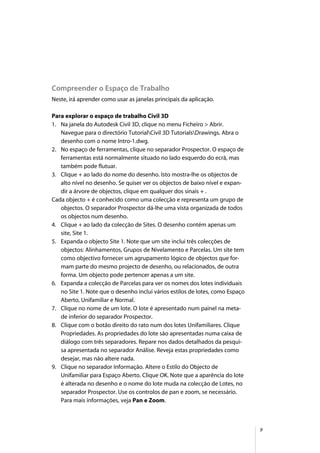 9
Compreender o Espaço de Trabalho
Neste, irá aprender como usar as janelas principais da aplicação.
Para explorar o espaço de trabalho Civil 3D
1. Na janela do Autodesk Civil 3D, clique no menu Ficheiro > Abrir.
Navegue para o directório TutorialCivil 3D TutorialsDrawings. Abra o
desenho com o nome Intro-1.dwg.
2. No espaço de ferramentas, clique no separador Prospector. O espaço de
ferramentas está normalmente situado no lado esquerdo do ecrã, mas
também pode flutuar.
3. Clique + ao lado do nome do desenho. Isto mostra-lhe os objectos de
alto nível no desenho. Se quiser ver os objectos de baixo nível e expan-
dir a árvore de objectos, clique em qualquer dos sinais + .
Cada objecto + é conhecido como uma colecção e representa um grupo de
objectos. O separador Prospector dá-lhe uma vista organizada de todos
os objectos num desenho.
4. Clique + ao lado da colecção de Sites. O desenho contém apenas um
site, Site 1.
5. Expanda o objecto Site 1. Note que um site inclui três colecções de
objectos: Alinhamentos, Grupos de Nivelamento e Parcelas. Um site tem
como objectivo fornecer um agrupamento lógico de objectos que for-
mam parte do mesmo projecto de desenho, ou relacionados, de outra
forma. Um objecto pode pertencer apenas a um site.
6. Expanda a colecção de Parcelas para ver os nomes dos lotes individuais
no Site 1. Note que o desenho inclui vários estilos de lotes, como Espaço
Aberto, Unifamiliar e Normal.
7. Clique no nome de um lote. O lote é apresentado num painel na meta-
de inferior do separador Prospector.
8. Clique com o botão direito do rato num dos lotes Unifamiliares. Clique
Propriedades. As propriedades do lote são apresentadas numa caixa de
diálogo com três separadores. Repare nos dados detalhados da pesqui-
sa apresentada no separador Análise. Reveja estas propriedades como
desejar, mas não altere nada.
9. Clique no separador Informação. Altere o Estilo do Objecto de
Unifamiliar para Espaço Aberto. Clique OK. Note que a aparência do lote
é alterada no desenho e o nome do lote muda na colecção de Lotes, no
separador Prospector. Use os controlos de pan e zoom, se necessário.
Para mais informações, veja Pan e Zoom.
 