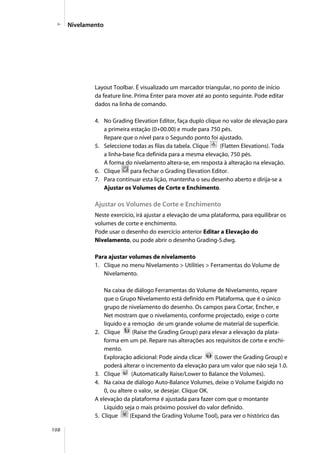 108
Layout Toolbar. É visualizado um marcador triangular, no ponto de início
da feature line. Prima Enter para mover até ao ponto seguinte. Pode editar
dados na linha de comando.
4. No Grading Elevation Editor, faça duplo clique no valor de elevação para
a primeira estação (0+00.00) e mude para 750 pés.
Repare que o nível para o Segundo ponto foi ajustado.
5. Seleccione todas as filas da tabela. Clique (Flatten Elevations). Toda
a linha-base fica definida para a mesma elevação, 750 pés.
A forma do nivelamento altera-se, em resposta à alteração na elevação.
6. Clique para fechar o Grading Elevation Editor.
7. Para continuar esta lição, mantenha o seu desenho aberto e dirija-se a
Ajustar os Volumes de Corte e Enchimento.
Ajustar os Volumes de Corte e Enchimento
Neste exercício, irá ajustar a elevação de uma plataforma, para equilibrar os
volumes de corte e enchimento.
Pode usar o desenho do exercício anterior Editar a Elevação do
Nivelamento, ou pode abrir o desenho Grading-5.dwg.
Para ajustar volumes de nivelamento
1. Clique no menu Nivelamento > Utilities > Ferramentas do Volume de
Nivelamento.
Na caixa de diálogo Ferramentas do Volume de Nivelamento, repare
que o Grupo Nivelamento está definido em Plataforma, que é o único
grupo de nivelamento do desenho. Os campos para Cortar, Encher, e
Net mostram que o nivelamento, conforme projectado, exige o corte
líquido e a remoção de um grande volume de material de superfície.
2. Clique (Raise the Grading Group) para elevar a elevação da plata-
forma em um pé. Repare nas alterações aos requisitos de corte e enchi-
mento.
Exploração adicional: Pode ainda clicar (Lower the Grading Group) e
poderá alterar o incremento da elevação para um valor que não seja 1.0.
3. Clique (Automatically Raise/Lower to Balance the Volumes).
4. Na caixa de diálogo Auto-Balance Volumes, deixe o Volume Exigido no
0, ou altere o valor, se desejar. Clique OK.
A elevação da plataforma é ajustada para fazer com que o montante
Líquido seja o mais próximo possível do valor definido.
5. Clique (Expand the Grading Volume Tool), para ver o histórico das
Nivelamento
 