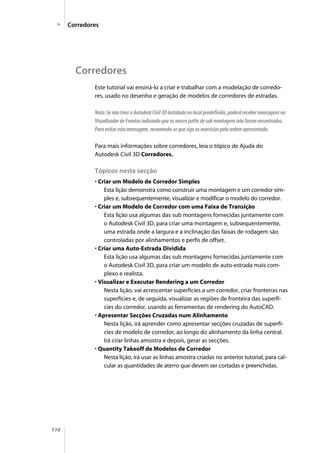 110
Este tutorial vai ensiná-lo a criar e trabalhar com a modelação de corredo-
res, usado no desenho e geração de modelos de corredores de estradas.
Nota: Se não tiver o Autodesk Civil 3D instalado no local predefinido, poderá receber mensagens no
Visualizador de Eventos indicando que os macro paths de sub montagens não foram encontrados.
Para evitar esta mensagem, recomenda-se que siga os exercícios pela ordem apresentada.
Para mais informações sobre corredores, leia o tópico de Ajuda do
Autodesk Civil 3D Corredores.
Tópicos nesta secção
• Criar um Modelo de Corredor Simples
Esta lição demonstra como construir uma montagem e um corredor sim-
ples e, subsequentemente, visualizar e modificar o modelo do corredor.
• Criar um Modelo de Corredor com uma Faixa de Transição
Esta lição usa algumas das sub montagens fornecidas juntamente com
o Autodesk Civil 3D, para criar uma montagem e, subsequentemente,
uma estrada onde a largura e a inclinação das faixas de rodagem são
controladas por alinhamentos e perfis de offset.
• Criar uma Auto-Estrada Dividida
Esta lição usa algumas das sub montagens fornecidas juntamente com
o Autodesk Civil 3D, para criar um modelo de auto-estrada mais com-
plexo e realista.
• Visualizar e Executar Rendering a um Corredor
Nesta lição, vai acrescentar superfícies a um corredor, criar fronteiras nas
superfícies e, de seguida, visualizar as regiões de fronteira das superfí-
cies do corredor, usando as ferramentas de rendering do AutoCAD.
• Apresentar Secções Cruzadas num Alinhamento
Nesta lição, irá aprender como apresentar secções cruzadas de superfí-
cies de modelo de corredor, ao longo do alinhamento da linha central.
Irá criar linhas amostra e depois, gerar as secções.
• Quantity Takeoff de Modelos de Corredor
Nesta lição, irá usar as linhas amostra criadas no anterior tutorial, para cal-
cular as quantidades de aterro que devem ser cortadas e preenchidas.
Corredores
Corredores
 