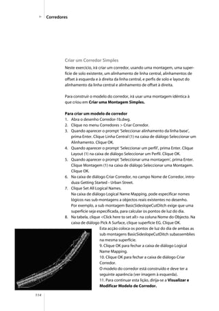 114
Criar um Corredor Simples
Neste exercício, irá criar um corredor, usando uma montagem, uma super-
fície de solo existente, um alinhamento de linha central, alinhamentos de
offset à esquerda e à direita da linha central, e perfis de solo e layout do
alinhamento da linha central e alinhamento de offset à direita.
Para construir o modelo do corredor, irá usar uma montagem idêntica à
que criou em Criar uma Montagem Simples.
Para criar um modelo de corredor
1. Abra o desenho Corredor-1b.dwg.
2. Clique no menu Corredores > Criar Corredor.
3. Quando aparecer o prompt ‘Seleccionar alinhamento da linha base’,
prima Enter. Clique Linha Central (1) na caixa de diálogo Seleccionar um
Alinhamento. Clique OK.
4. Quando aparecer o prompt ‘Seleccionar um perfil’, prima Enter. Clique
Layout (1) na caixa de diálogo Seleccionar um Perfil. Clique OK.
5. Quando aparecer o prompt ‘Seleccionar uma montagem’, prima Enter.
Clique Montagem (1) na caixa de diálogo Seleccionar uma Montagem.
Clique OK.
6. Na caixa de diálogo Criar Corredor, no campo Nome de Corredor, intro-
duza Getting Started - Urban Street.
7. Clique Set All Logical Names.
Na caixa de diálogo Logical Name Mapping, pode especificar nomes
lógicos nas sub montagens a objectos reais existentes no desenho.
Por exemplo, a sub montagem BasicSideslopeCutDitch exige que uma
superfície seja especificada, para calcular os pontos de luz do dia.
8. Na tabela, clique <Click here to set all> na coluna Nome do Objecto. Na
caixa de diálogo Pick A Surface, clique superfície EG. Clique OK.
Esta acção coloca os pontos de luz do dia de ambas as
sub montagens BasicSideslopeCutDitch subassemblies
na mesma superfície.
9. Clique OK para fechar a caixa de diálogo Logical
Name Mapping.
10. Clique OK para fechar a caixa de diálogo Criar
Corredor.
O modelo do corredor está construído e deve ter a
seguinte aparência (ver imagem à esquerda).
11. Para continuar esta lição, dirija-se a Visualizar e
Modificar Modelo de Corredor.
Corredores
 