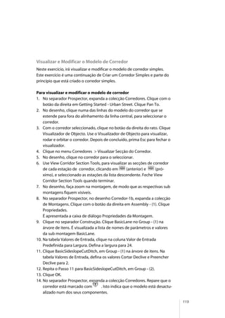 115
Visualizar e Modificar o Modelo de Corredor
Neste exercício, irá visualizar e modificar o modelo de corredor simples.
Este exercício é uma continuação de Criar um Corredor Simples e parte do
princípio que está criado o corredor simples.
Para visualizar e modificar o modelo de corredor
1. No separador Prospector, expanda a colecção Corredores. Clique com o
botão da direita em Getting Started - Urban Street. Clique Pan To.
2. No desenho, clique numa das linhas do modelo do corredor que se
estende para fora do alinhamento da linha central, para seleccionar o
corredor.
3. Com o corredor seleccionado, clique no botão da direita do rato. Clique
Visualizador de Objecto. Use o Visualizador de Objecto para visualizar,
rodar e orbitar o corredor. Depois de concluído, prima Esc para fechar o
visualizador.
4. Clique no menu Corredores > Visualizar Secção do Corredor.
5. No desenho, clique no corredor para o seleccionar.
6. Use View Corridor Section Tools, para visualizar as secções de corredor
de cada estação de corredor, clicando em (anterior) e (pró-
ximo), e seleccionado as estações da lista descendente. Feche View
Corridor Section Tools quando terminar.
7. No desenho, faça zoom na montagem, de modo que as respectivas sub
montagens fiquem visíveis.
8. No separador Prospector, no desenho Corredor-1b, expanda a colecção
de Montagens. Clique com o botão da direita em Assembly - (1). Clique
Propriedades.
É apresentada a caixa de diálogo Propriedades da Montagem.
9. Clique no separador Construção. Clique BasicLane no Group - (1) na
árvore de itens. É visualizada a lista de nomes de parâmetros e valores
da sub montagem BasicLane.
10. Na tabela Valores de Entrada, clique na coluna Valor de Entrada
Predefinida para Largura. Defina a largura para 24.
11. Clique BasicSideslopeCutDitch, em Group - (1) na árvore de itens. Na
tabela Valores de Entrada, defina os valores Cortar Declive e Preencher
Declive para 2.
12. Repita o Passo 11 para BasicSideslopeCutDitch, em Group - (2).
13. Clique OK.
14. No separador Prospector, expanda a colecção Corredores. Repare que o
corredor está marcado com . Isto indica que o modelo está desactu-
alizado num dos seus componentes.
 