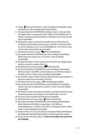 117
8. Clique BasicLaneTransition. A caixa de diálogo Propriedades é apre-
sentada para a sub montagem BasicLaneTransition.
9. Na secção Parâmetros ADVANCED, certifique-se que o valor para Side
está Right. Defina a Largura para 14.00. Defina a Profundidade para 1.0.
Defina a Transição para Alterar offset e a elevação. Feche a caixa de diá-
logo Propriedades.
10. No desenho, clique no ponto do marcador branco na linha base da
montagem. É desenhada uma faixa, que se estende 14 pés para a direi-
ta, com um declive de -2% e uma profundidade de 1 pé. Prima Esc para
sair do modo colocação de sub montagens.
11. Na Paleta Ferramentas, clique BasicCurbAndGutter.
12. Na secção Parâmetros ADVANCED da caixa de diálogo Propriedades,
defina Largura da Sarjeta para 1.25. Feche a caixa de diálogo
Propriedades.
13. No desenho, clique no canto superior direito da faixa de rodagem para
desenhar o lancil e a sarjeta. Prima Esc.
14. Na Paleta de Ferramentas, clique BasicSidewalk.
15. Na secção Parâmetros ADVANCED da caixa de diálogo Propriedades,
defina a Largura 1 do Buffer (zona tampão) para 2.0. Defina a Largura 2
do Buffer para 3.0. Feche a caixa de diálogo Propriedades.
16. No desenho, clique no lado contrário superior do lancil, para adicionar o
passeio e respectivas zonas buffer. Prima Esc.
17. Na Paleta Ferramentas, clique BasicSideslopeCutDitch.
18. Na secção Parâmetros ADVANCED da caixa de diálogo Propriedades,
defina o valor de Cut Slope para 3 (3 para 1). Feche a caixa de diálogo
Propriedades.
19. No desenho, clique no ponto do marcador, na margem exterior da zona
tampão do passeio, para adicionar o cut-and-fill slope. Prima Esc.
20. Pan para o lado esquerdo da linha base da montagem.
21. Na Paleta de Ferramentas, clique BasicLaneTransition.
22. Na secção Parâmetros ADVANCED da caixa de diálogo Propriedades,
defina Side para Left. Defina a Largura para 12.00. Defina a
Profundidade para 1.0. Defina a Transition to Hold grade, altere o offset.
Feche a caixa de diálogo Propriedades.
23. Repita os Passos 10 a 19, para colocar as montagens BasicCurbAndGutter,
BasicSidewalk e BasicSideslopeCutDitch no lado esquerdo da estrada. :
24. Para continuar esta lição, dirija-se a Criar um Corredor com uma Faixa
de Transição.
 