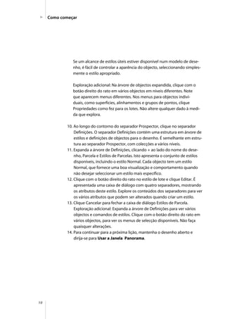 10
Como começar
Se um alcance de estilos úteis estiver disponível num modelo de dese-
nho, é fácil de controlar a aparência do objecto, seleccionando simples-
mente o estilo apropriado.
Exploração adicional: Na árvore de objectos expandida, clique com o
botão direito do rato em vários objectos em níveis diferentes. Note
que aparecem menus diferentes. Nos menus para objectos indivi-
duais, como superfícies, alinhamentos e grupos de pontos, clique
Propriedades como fez para os lotes. Não altere qualquer dado à medi-
da que explora.
10. Ao longo do contorno do separador Prospector, clique no separador
Definições. O separador Definições contém uma estrutura em árvore de
estilos e definições de objectos para o desenho. É semelhante em estru-
tura ao separador Prospector, com colecções a vários níveis.
11. Expanda a árvore de Definições, clicando + ao lado do nome do dese-
nho, Parcela e Estilos de Parcelas. Isto apresenta o conjunto de estilos
disponíveis, incluindo o estilo Normal. Cada objecto tem um estilo
Normal, que fornece uma boa visualização e comportamento quando
não desejar seleccionar um estilo mais específico.
12. Clique com o botão direito do rato no estilo de lote e clique Editar. É
apresentada uma caixa de diálogo com quatro separadores, mostrando
os atributos deste estilo. Explore os conteúdos dos separadores para ver
os vários atributos que podem ser alterados quando criar um estilo.
13. Clique Cancelar para fechar a caixa de diálogo Estilos de Parcela.
Exploração adicional: Expanda a árvore de Definições para ver vários
objectos e comandos de estilos. Clique com o botão direito do rato em
vários objectos, para ver os menus de selecção disponíveis. Não faça
quaisquer alterações.
14. Para continuar para a próxima lição, mantenha o desenho aberto e
dirija-se para Usar a Janela Panorama.
 