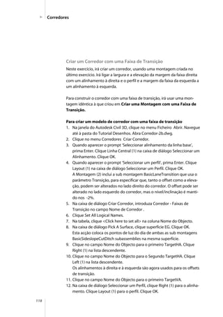 118
Criar um Corredor com uma Faixa de Transição
Neste exercício, irá criar um corredor, usando uma montagem criada no
último exercício. Irá ligar a largura e a elevação da margem da faixa direita
com um alinhamento à direita e o perfil e a margem da faixa da esquerda a
um alinhamento à esquerda.
Para construir o corredor com uma faixa de transição, irá usar uma mon-
tagem idêntica à que criou em Criar uma Montagem com uma Faixa de
Transição.
Para criar um modelo de corredor com uma faixa de transição
1. Na janela do Autodesk Civil 3D, clique no menu Ficheiro Abrir. Navegue
até à pasta do Tutorial Desenhos. Abra Corredor-2b.dwg.
2. Clique no menu Corredores Criar Corredor.
3. Quando aparecer o prompt ‘Seleccionar alinhamento da linha base’,
prima Enter. Clique Linha Central (1) na caixa de diálogo Seleccionar um
Alinhamento. Clique OK.
4. Quando aparecer o prompt ‘Seleccionar um perfil’, prima Enter. Clique
Layout (1) na caixa de diálogo Seleccionar um Perfil. Clique OK.
A Montagem (2) inclui a sub montagem BasicLaneTransition que usa o
parâmetro Transição, para especificar que, tanto o offset como a eleva-
ção, podem ser alterados no lado direito do corredor. O offset pode ser
alterado no lado esquerdo do corredor, mas o nível/inclinação é manti-
do nos -2%.
5. Na caixa de diálogo Criar Corredor, introduza Corredor - Faixas de
Transição no campo Nome de Corredor .
6. Clique Set All Logical Names.
7. Na tabela, clique <Click here to set all> na coluna Nome do Objecto.
8. Na caixa de diálogo Pick A Surface, clique superfície EG. Clique OK.
Esta acção coloca os pontos de luz do dia de ambas as sub montagens
BasicSideslopeCutDitch subassemblies na mesma superfície.
9. Clique no campo Nome do Objecto para o primeiro TargetHA. Clique
Right (1) na lista descendente.
10. Clique no campo Nome do Objecto para o Segundo TargetHA. Clique
Left (1) na lista descendente.
Os alinhamentos à direita e à esquerda são agora usados para os offsets
de transição.
11. Clique no campo Nome do Objecto para o primeiro TargetVA.
12. Na caixa de diálogo Seleccionar um Perfil, clique Right (1) para o alinha-
mento. Clique Layout (1) para o perfil. Clique OK.
Corredores
 
