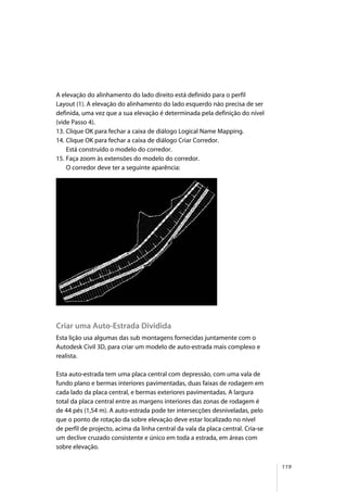119
A elevação do alinhamento do lado direito está definido para o perfil
Layout (1). A elevação do alinhamento do lado esquerdo não precisa de ser
definida, uma vez que a sua elevação é determinada pela definição do nível
(vide Passo 4).
13. Clique OK para fechar a caixa de diálogo Logical Name Mapping.
14. Clique OK para fechar a caixa de diálogo Criar Corredor.
Está construído o modelo do corredor.
15. Faça zoom às extensões do modelo do corredor.
O corredor deve ter a seguinte aparência:
Criar uma Auto-Estrada Dividida
Esta lição usa algumas das sub montagens fornecidas juntamente com o
Autodesk Civil 3D, para criar um modelo de auto-estrada mais complexo e
realista.
Esta auto-estrada tem uma placa central com depressão, com uma vala de
fundo plano e bermas interiores pavimentadas, duas faixas de rodagem em
cada lado da placa central, e bermas exteriores pavimentadas. A largura
total da placa central entre as margens interiores das zonas de rodagem é
de 44 pés (1,54 m). A auto-estrada pode ter intersecções desniveladas, pelo
que o ponto de rotação da sobre elevação deve estar localizado no nível
de perfil de projecto, acima da linha central da vala da placa central. Cria-se
um declive cruzado consistente e único em toda a estrada, em áreas com
sobre elevação.
 