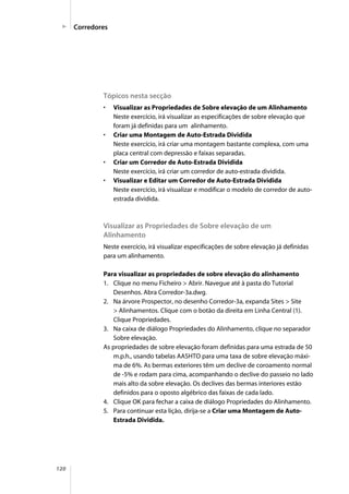 120
Tópicos nesta secção
• Visualizar as Propriedades de Sobre elevação de um Alinhamento
Neste exercício, irá visualizar as especificações de sobre elevação que
foram já definidas para um alinhamento.
• Criar uma Montagem de Auto-Estrada Dividida
Neste exercício, irá criar uma montagem bastante complexa, com uma
placa central com depressão e faixas separadas.
• Criar um Corredor de Auto-Estrada Dividida
Neste exercício, irá criar um corredor de auto-estrada dividida.
• Visualizar e Editar um Corredor de Auto-Estrada Dividida
Neste exercício, irá visualizar e modificar o modelo de corredor de auto-
estrada dividida.
Visualizar as Propriedades de Sobre elevação de um
Alinhamento
Neste exercício, irá visualizar especificações de sobre elevação já definidas
para um alinhamento.
Para visualizar as propriedades de sobre elevação do alinhamento
1. Clique no menu Ficheiro > Abrir. Navegue até à pasta do Tutorial
Desenhos. Abra Corredor-3a.dwg.
2. Na árvore Prospector, no desenho Corredor-3a, expanda Sites > Site
> Alinhamentos. Clique com o botão da direita em Linha Central (1).
Clique Propriedades.
3. Na caixa de diálogo Propriedades do Alinhamento, clique no separador
Sobre elevação.
As propriedades de sobre elevação foram definidas para uma estrada de 50
m.p.h., usando tabelas AASHTO para uma taxa de sobre elevação máxi-
ma de 6%. As bermas exteriores têm um declive de coroamento normal
de -5% e rodam para cima, acompanhando o declive do passeio no lado
mais alto da sobre elevação. Os declives das bermas interiores estão
definidos para o oposto algébrico das faixas de cada lado.
4. Clique OK para fechar a caixa de diálogo Propriedades do Alinhamento.
5. Para continuar esta lição, dirija-se a Criar uma Montagem de Auto-
Estrada Dividida.
Corredores
 