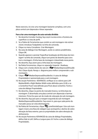 121
Neste exercício, irá criar uma montagem bastante complexa, com uma
placa central com depressão e faixas separadas.
Para criar uma montagem de auto-estrada dividida
1. No desenho Corredor-3a.dwg, faça zoom na área entre a fronteira da
superfície e a vista de perfil.
2. Se a Paleta de Ferramentas que contém as sub montagens não estiver
visível, introduza Toolpalettes na linha de comando.
3. Clique no menu Corredores Criar Montagem.
4. Na caixa de diálogo Criar Montagem, aceite os valores predefinidos.
Clique OK.
5. Quando aparecer o prompt ‘Especificar localização da linha base da mon-
tagem’ na linha de comando, clique num ponto do desenho para cons-
truir a montagem. A linha base da montagem é desenhada nesse ponto.
6. No desenho, faça zoom para a linha base da montagem.
7. Na Paleta Ferramentas, clique no separador Imperial - Roadway.
8. Clique com o botão direito do rato em MedianDepressedShoulde
rExt. Clique Ajuda. Reveja o diagrama para melhor compreender a sub
montagem.
9. Clique MedianDepressedShoulderExt. A caixa de diálogo
Propriedades é apresentada para a sub montagem.
10. Na secção Parâmetros ADVANCED, verifique se os valores para Left
MedianWidth e Right Median Width estão definidos para 22.00, e se
o Centerline Pivot? está definido para Pivot about centerline. Feche a
caixa de diálogo Propriedades.
11. No desenho, clique no ponto do marcador branco, na linha base da
montagem. É desenhada uma placa central com depressão e bermas
interiores. Prima Esc para sair do modo de colocação da sub montagem.
12. No desenho, faça pan para a margem esquerda da sub montagem
MedianDepressedShoulderExt. Faça zoom in, para que cada ponto do
marcador possa ser visto distintamente.
13. Na Paleta de Ferramentas, clique LaneOutsideSuper. Esta sub mon-
tagem insere uma faixa de rodagem que acompanha o declive de sobre
elevação da faixa exterior, para as propriedades de sobre elevação do
alinhamento.
14. Na secção Parâmetros ADVANCED da caixa de diálogo Propriedades,
defina Side to Left. Defina a Largura para 24. Feche a caixa de diálogo
Propriedades.
 