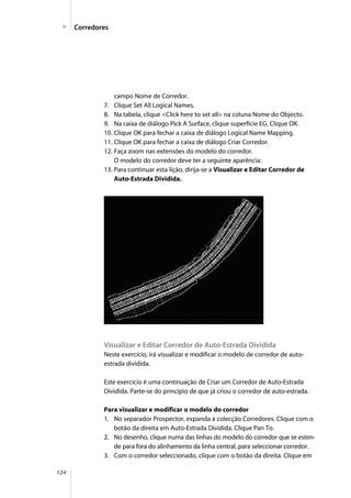 124
campo Nome de Corredor.
7. Clique Set All Logical Names.
8. Na tabela, clique <Click here to set all> na coluna Nome do Objecto.
9. Na caixa de diálogo Pick A Surface, clique superfície EG. Clique OK.
10. Clique OK para fechar a caixa de diálogo Logical Name Mapping.
11. Clique OK para fechar a caixa de diálogo Criar Corredor.
12. Faça zoom nas extensões do modelo do corredor.
O modelo do corredor deve ter a seguinte aparência:
13. Para continuar esta lição, dirija-se a Visualizar e Editar Corredor de
Auto-Estrada Dividida.
Visualizar e Editar Corredor de Auto-Estrada Dividida
Neste exercício, irá visualizar e modificar o modelo de corredor de auto-
estrada dividida.
Este exercício é uma continuação de Criar um Corredor de Auto-Estrada
Dividida. Parte-se do princípio de que já criou o corredor de auto-estrada.
Para visualizar e modificar o modelo do corredor
1. No separador Prospector, expanda a colecção Corredores. Clique com o
botão da direita em Auto-Estrada Dividida. Clique Pan To.
2. No desenho, clique numa das linhas do modelo do corredor que se esten-
de para fora do alinhamento da linha central, para seleccionar corredor.
3. Com o corredor seleccionado, clique com o botão da direita. Clique em
Corredores
 