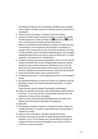125
Visualizador de Objecto. Use o Visualizador de Objecto para visualizar,
rodar e orbitar o corredor. Depois de concluído, prima Esc para fechar o
visualizador.
4. Clique no menu Corredores > Visualizar Secção do Corredor.
5. Use View Corridor Section Tools para visualizar as secções de corredor
de cada estação de corredor, clicando em (anterior) e (próxi-
mo), e seleccionando as estações da lista descendente.
Repare no comportamento das diferentes secções e situações de corte
e enchimento, e nas transições de sobre elevação. Por exemplo, na
estação 4+50, a estrada está com um corte pouco profundo, num lado,
e muito profundo, noutro. Os critérios adoptados para a sub montagem
DaylightStandard fizeram com que se usasse um declive de 6:1 no lado
esquerdo, e um declive de 4:1 no lado direito.
6. Visualize as secções com sobre elevação plena (6+50 a 12+25). Usando
a opção Centerline Pivot na sub montagem placa central com depres-
são fará com que as faixas e bermas se sobrelevem em cerca de um
ponto acima da vala da linha central. Uma margem recta construída
contra as superfícies da faixa deve atravessar o ponto de nível do perfil.
7. Feche View Corridor Section Tools, quando terminar.
8. No desenho, faça zoom in, na montagem para tornar as sub montagens
visíveis.
9. No separador Prospector, no desenho Corredor-2a, expanda a colecção
Montagens. Clique com o botão da direita em Assembly - (1). Clique
Propriedades.
É apresentada a caixa de diálogo Propriedades da Montagem.
10. Clique no separador Construção. Clique MedianDepressedShoulderExt,
em Group - (1), na árvore de itens. É apresentada a lista de nomes de
parâmetros e valores da sub montagem.
11. Clique na coluna Valor de Entrada Predefinida para Centerline Pivot.
Defina-o para Pivot about inside edge-of-traveled-way.
12. Clique OK.
13. No separador Prospector, expanda a colecção Corredores, clique com
o botão da direita em corredor, e clique Reconstruir, para actualizar o
modelo do corredor.
14. Clique no menu Corredores > Visualizar Secção do Corredor.
15. Visualize uma secção do corredor na região de sobre elevação plena
(estações 6+25 a 12+25). Repare que o nível de perfil se mantém nas
margens interiores das zonas de passagem e que as faixas e bermas
encontram o pivot nesse ponto.
 