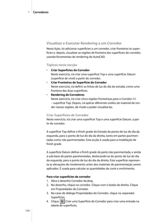 126
Visualizar e Executar Rendering a um Corredor
Nesta lição, irá adicionar superfícies a um corredor, criar fronteiras às super-
fícies e, depois, visualizar as regiões de fronteira das superfícies do corredor,
usando ferramentas de rendering do AutoCAD.
Tópicos nesta secção
• Criar Superfícies do Corredor
Neste exercício, irá criar uma superfície Top e uma superfície Datum
(superfície de nível) a partir do corredor.
• Criar Fronteiras de Superfície do Corredor
Neste exercício, irá definir as linhas de luz do dia da estrada, como uma
fronteira das duas superfícies.
• Rendering de Corredores
Neste exercício, irá criar cinco regiões fronteiriças para o Corridor (1)
– superfície Top. Depois, irá aplicar diferentes estilos de material de ren-
der nessas regiões, de modo a poder visualizá-las.
Criar Superfícies de Corredor
Neste exercício, irá criar uma superfície Top e uma superfície Datum, a par-
tir do corredor.
A superfície Top define o finish grade da Estrada do ponto de luz do dia da
esquerda, para o ponto de luz do dia da direita, tanto em partes pavimen-
tadas como não pavimentadas. Esta acção é usada para a modelação de
finish grade.
A superfície Datum define o finish grade da parte não pavimentada, e ainda
a sub-base de partes pavimentadas, deslocando-se do ponto de luz do dia
da esquerda, para o ponto de luz do dia da direita. Esta superfície represen-
ta as elevações de nivelamento antes dos materiais de pavimentação serem
aplicados. É usada para calcular as quantidades de corte e enchimento.
Para criar superfícies de corredor
1. Abra o desenho Corredor-4a.dwg.
2. No desenho, clique no corredor. Clique com o botão da direita. Clique
em Propriedades do Corredor.
3. Na caixa de diálogo Propriedades do Corredor, clique no separador
Superfícies.
4. Clique Criar uma Superfície de Corredor para criar uma entrada na
tabela de superfícies.
Corredores
 