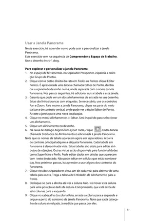 11
Usar a Janela Panorama
Neste exercício, irá aprender como pode usar e personalizar a janela
Panorama.
Este exercício vem na sequência de Compreender o Espaço de Trabalho.
Use o desenho Intro-1.dwg.
Para explorar e personalizar a janela Panorama
1. No espaço de ferramentas, no separador Prospector, expanda a colec-
ção Grupo de Pontos.
2. Clique com o botão direito do rato em Todos os Pontos clique Editar
Pontos. É apresentada uma tabela chamada Editor de Ponto, dentro
da sua janela de desenho numa janela separada com o nome Janela
Panorama. Nos passos seguintes, irá adicionar outra tabela a esta janela.
3. Garanta que pode ver um dos alinhamentos de estrada no seu desenho.
Estas são linhas brancas com etiquetas. Se necessário, use os controlos
Pan e Zoom. Para mover a janela Panorama, clique na parte do meio
da barra de controlo vertical, onde pode ver o título Editor de Ponto.
Arraste a janela para uma nova localização.
4. Clique no menu Alinhamentos > Editar. Será inquirido para seleccionar
um alinhamento.
5. Clique um alinhamento no desenho.
6. Na caixa de diálogo Alignment Layout Tools, clique . Outra tabela
chamada Entidades de Alinhamento é adicionada à janela Panorama.
Note que os nomes da tabela aparecem agora em separadores. A barra
de controlo principal adquire a etiqueta Panorama. Cada tabela em
Panorama é denominada vista. Estas tabelas são úteis para editar atri-
butos de objectos. Outras vistas estão disponíveis para funcionalidades
como Superfícies e Perfis. Pode editar dados em células que aparecem
com texto destacado. Não pode editar em células que estão sombrea-
das. Nos próximos passos, irá aprender a usar alguns dos controlos do
Panorama.
7. Clique nos dois separadores vista, um de cada vez, para alternar de uma
tabela para outra. Traga a tabela de Entidades de Alinhamento para a
frente.
8. Desloque-se para a direita até ver a coluna Raio. Irá mover esta coluna
para uma posição ao lado da coluna Comprimento, que está cerca de
sete colunas para a esquerda.
9. Clique no cabeçalho da coluna Raio, arraste a coluna para a esquerda e
largue-a perto do contorno da janela Panorama. Note que cada cabeça-
lho de coluna é realçado, à medida que passa por eles.
 