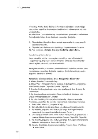 128
Boundary. A linha de luz do dia, no modelo do corredor, é criada nos po
ntos onde a superfície de projecto coincidir com o solo existente em cada
um dos lados.
Ao seleccionar Outside Boundary, a superfície será aparada fora da fronteira
formada pelas linhas da luz do dia, da esquerda e da direita.
8. Clique Aplicar. O modelo do corredor é regenerado. As novas superfí-
cies são construídas.
9. Clique OK para fechar a caixa de diálogo Propriedades do Corredor.
10. Para continuar esta lição, dirija-se a Rendering a Corredores.
Rendering a Corredores
Neste exercício, irá criar cinco regiões fronteiriças para o Corredor (1)
– superfície Top. Depois, irá aplicar diferentes estilos de material render
nessas regiões, de modo a poder visualizá-las.
As regiões fronteiriças incluem a parte mediana da superfície, as áreas pavi-
mentadas da esquerda e da direita, e as áreas de nivelamento das partes
esquerda e direita da estrada.
Para criar e executar render a áreas de superfície de corredor
1. Abra o desenho Corredor-4b.dwg.
2. Clique View > Vistas com Nome. Na caixa de diálogo View, seleccione a
vista Corridor_Begin. Clique Set Current. Clique OK.
O desenho é redesenhado para uma vista ampliada da área de início do
Corredor (1).
3. No desenho, clique no corredor. Clique no botão da direita do rato.
Clique em Propriedades do Corredor.
4. Na caixa de diálogo Propriedades do Corredor, clique no separador
Fronteiras. A superfície do corredor é apresentada na tabela de fronteiras.
5. Seleccione Corredor - (1) superfície Top.
6. Com o botão direito do rato, clique em Adicionar Interactivamente.
7. No desenho, clique na linha feature, ao longo da margem interior
esquerda da berma pavimentada, dentro do Círculo 1.
8. Uma vez que existem várias linhas feature neste ponto, é apresentada a
caixa de diálogo Seleccionar uma Linha Feature. Clique EPS. Clique OK.
9. No desenho, clique na linha feature, ao longo da margem interior direita
da berma pavimentada, dentro do Círculo 2.
10. Na caixa de diálogo, Seleccionar uma Linha Feature, clique EPS. Clique
OK. Prima Enter.
Corredores
 