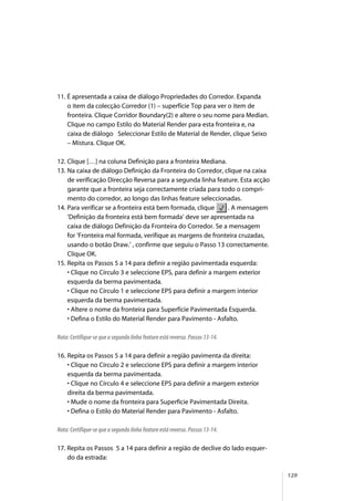 129
11. É apresentada a caixa de diálogo Propriedades do Corredor. Expanda
o item da colecção Corredor (1) – superfície Top para ver o item de
fronteira. Clique Corridor Boundary(2) e altere o seu nome para Median.
Clique no campo Estilo do Material Render para esta fronteira e, na
caixa de diálogo Seleccionar Estilo de Material de Render, clique Seixo
– Mistura. Clique OK.
12. Clique […] na coluna Definição para a fronteira Mediana.
13. Na caixa de diálogo Definição da Fronteira do Corredor, clique na caixa
de verificação Direcção Reversa para a segunda linha feature. Esta acção
garante que a fronteira seja correctamente criada para todo o compri-
mento do corredor, ao longo das linhas feature seleccionadas.
14. Para verificar se a fronteira está bem formada, clique . A mensagem
‘Definição da fronteira está bem formada’ deve ser apresentada na
caixa de diálogo Definição da Fronteira do Corredor. Se a mensagem
for ‘Fronteira mal formada, verifique as margens de fronteira cruzadas,
usando o botão Draw.’ , confirme que seguiu o Passo 13 correctamente.
Clique OK.
15. Repita os Passos 5 a 14 para definir a região pavimentada esquerda:
• Clique no Círculo 3 e seleccione EPS, para definir a margem exterior
esquerda da berma pavimentada.
• Clique no Círculo 1 e seleccione EPS para definir a margem interior
esquerda da berma pavimentada.
• Altere o nome da fronteira para Superfície Pavimentada Esquerda.
• Defina o Estilo do Material Render para Pavimento - Asfalto.
Nota: Certifique-se que a segunda linha feature está reversa. Passos 13-14.
16. Repita os Passos 5 a 14 para definir a região pavimenta da direita:
• Clique no Círculo 2 e seleccione EPS para definir a margem interior
esquerda da berma pavimentada.
• Clique no Círculo 4 e seleccione EPS para definir a margem exterior
direita da berma pavimentada.
• Mude o nome da fronteira para Superfície Pavimentada Direita.
• Defina o Estilo do Material Render para Pavimento - Asfalto.
Nota: Certifique-se que a segunda linha feature está reversa. Passos 13-14.
17. Repita os Passos 5 a 14 para definir a região de declive do lado esquer-
do da estrada:
 