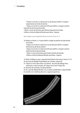 130
• Clique no Círculo 5 e seleccione Luz do Dia para definir a margem
esquerda da luz do dia do declive.
• Clique no Círculo 3 e seleccione EPS para definir a margem exterior
esquerda da berma pavimentada.
• Altere o nome da fronteira para Declive Esquerdo da Estrada.
• Defina o Estilo do Material Render para Relva - Espessa.
Nota: Certifique-se que a segunda linha feature está reversa. Passos 13-14.
18. Repita os Passos 5 a 14 para definir a região do declive do lado direito
da estrada:
• Clique no Círculo 6 e seleccione Luz do Dia para definir a margem
direita da luz do dia do declive.
• Clique no Círculo 4 e seleccione EPS para definir a margem exterior
direita da berma pavimentada.
• Altere o nome da fronteira para Declive Direito da Estrada.
• Defina o Estilo do Material Render para Relva - Espessa.
19. Nota: Certifique-se que a segunda linha feature está reversa. Passos 13-14.
20. Na caixa de diálogo Propriedades do Corredor, clique OK.
21. Clique no menu View Vistas com Nome. Na caixa de diálogo Vista,
seleccione a vista Corredor_All. Clique Set Current. Clique OK.
22. Na linha de comando, introduza Render.
23. Na caixa de diálogo Render, use os valores predefinidos e clique Render.
O corredor com rendering deve ter a seguinte aparência:
Corredores
 