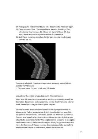 131
24. Para apagar o ecrã com render, na linha de comando, introduza regen.
25. Clique no menu View Vistas com Nome. Na caixa de diálogo Vista,
seleccione a vista Corridor_3D . Clique Set Current. Clique OK. Esta
acção define a actual vista para uma vista 3D predefinida.
26. Na linha de comando, introduza Render para executar rendering ao
corredor em 3D:
Exploração adicional: Experimente executar o rendering a superfície do
corredor no VIZ Render:
• Clique no menu Ficheiro > Link para VIZ Render.
Visualizar Secções Cruzadas num Alinhamento
Nesta lição, irá aprender como visualizar secções cruzadas das superfícies
do modelo do corredor, ao longo da linha central do alinhamento. Irá criar
linhas de exemplo e, seguidamente, gerar secções.
Secções cruzadas mostram as elevações das linhas perpendiculares ao
alinhamento. Podem ser derivadas de dois tipos de objectos: superfícies
e superfícies de corredores. Além disso, podem ser dinâmicas ou estáticas.
Quando uma superfície ou corredor é modificado, secções dinâmicas são
actualizadas automaticamente. Uma secção estática apresenta as elevações
na altura em que foi criada, mas não reage a alterações geométricas poste-
riores. Similarmente, linhas de exemplo dinâmicas associadas a um alinha-
mento movem-se com o alinhamento, se este for modificado.
 