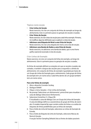 132
Tópicos nesta secção
• Criar Linhas de Secção
Neste exercício, irá criar um conjunto de linhas de exemplo ao longo do
alinhamento. Este é o primeiro passo na geração de secções cruzadas.
• Criar Vistas da Secção
Neste exercício, irá criar vistas da secção para cada linha exemplo. Primeiro,
irá modificar algumas definições que se aplicam a vistas da secção.
• Adicionar uma Etiqueta de Nível a uma Vista de Secção
Neste exercício, irá criar uma etiqueta de nível a uma vista de secção.
• Adicionar uma Banda de Dados a uma Vista da Secção
Neste exercício, irá adicionar uma banda de dados, que é uma frame
gráfica opcional associada à vista da secção.
Criar Linhas de Exemplo
Neste exercício, irá criar um conjunto de linhas de exemplo, ao longo do
alinhamento. Este é o primeiro passo na geração de secções cruzadas.
As linhas de exemplo definem as estações em que as secções cruzadas são
cortadas, e também a largura das secções para a esquerda e a direita do
alinhamento. Um conjunto de linhas de exemplo é guardado por baixo de
um Grupo de Linhas de Exemplo para o alinhamento. Cada grupo de linhas
de exemplo tem um nome único. Cada linha dentro de um grupo também
tem um nome único.
Para criar linhas de exemplo
1. Abra o desenho Corredor-5a.dwg.
2. Desligue OSNAP.
3. Clique o menu Secções > Criar Linhas de Exemplo.
4. No prompt ‘Seleccionar um Alinhamento’, prima Enter para visualizar a
caixa de diálogo Seleccionar Alinhamento.
5. Seleccione Centerline (1). Clique OK.
É visualizada a caixa de diálogo Criar um Grupo de Linhas de Exemplo.
A caixa de diálogo define as características do grupo de linhas de exem-
plo. O modelo Imperial By Layer contém estilos de linhas e os estilos de
etiquetas de linhas predefinidos para as linhas de exemplo.
6. Para o Estilo da Linha de Exemplo, seleccione as Linhas de Exemplo de
Estrada.
7. Para o Estilo da Etiqueta da Linha de Exemplo, seleccione Marcas do
Nome & Secção.
A secção Section Sampling Defaults lista as fontes de dados possíveis
Corredores
 