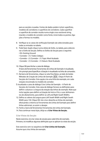 133
para as secções cruzadas. Fontes de dados podem incluir superfícies,
modelos de corredores e superfícies de corredores. Cada superfície
e superfície de corredor resulta numa single cross-sectional string.
Usando o modelo do corredor como fonte, inclui todos os pontos, liga-
ções e formas no modelo.
8. Verifique se as caixas de verificação Exemplo são seleccionadas para
todas as entradas na tabela.
9. Pode fazer duplo clique numa célula de Estilo, na tabela, para seleccio-
nar o Estilo da Secção. Defina os Estilos da Secção para o seguinte:
• EG: Existing Ground
• Corredor - (1): Todos Códigos
• Corredor - (1) Corredor - (1) Topo: Nível Acabado
• Corredor - (1) Corredor - (1) Datum: Nível Acabado
10. Clique OK para fechar a caixa de diálogo.
A barra de ferramentas Ferramentas de Linhas de Exemplo é visualizada.
Um prompt para Especificar a Estação é visualizado na linha de comandos.
11. Na barra de ferramentas, clique na seta Para Baixo, ao lado do botão
Métodos de Criação de Linhas de Exemplo . Clique A Partir de
Secções do Corredor. Esta opção cria uma linha de exemplo, em cada
estação encontrada no modelo do corredor.
É visualizada a caixa de diálogo Criar Linhas de Exemplo – A Partir de
Secções do Corredor. Esta caixa de diálogo fornece as definições para
definir o alcance e a largura da estação das linhas de exemplo. Note que
inclui opções para definir as Estação de Início e Fim, e usar alinhamen-
tos de afastamento, para definir as Left and Right Swath Widths.
12. Defina os valores da Largura para Left Swath Width and Right Swath
Width para 150. Clique OK. Isto cria e desenha as linhas de exemplo
efectuando o retorno às Ferramentas de Linhas de Exemplo para definir
linhas adicionais, se assim o desejar.
13. Feche a barra de ferramentas Ferramentas de Linhas de Exemplo.
14. Para continuar nesta lição, dirija-se a Criar Vistas da Secção.
Criar Vistas da Secção
Neste exercício, irá criar vistas da secção para cada linha de exemplo.
Primeiro, irá modificar algumas definições que se aplicam às vistas da secção.
Este exercício vem na sequência de Criar Linhas de Exemplo.
Assume que criou linhas de exemplo.
 