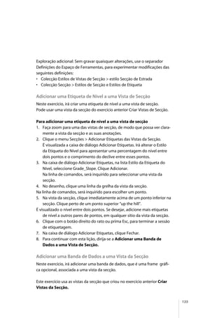 135
Exploração adicional: Sem gravar quaisquer alterações, use o separador
Definições do Espaço de Ferramentas, para experimentar modificações das
seguintes definições:
• Colecção Estilos de Vistas de Secção > estilo Secção de Estrada
• Colecção Secção > Estilos de Secção e Estilos de Etiqueta
Adicionar uma Etiqueta de Nível a uma Vista de Secção
Neste exercício, irá criar uma etiqueta de nível a uma vista de secção.
Pode usar uma vista da secção do exercício anterior Criar Vistas de Secção.
Para adicionar uma etiqueta de nível a uma vista de secção
1. Faça zoom para uma das vistas de secção, de modo que possa ver clara-
mente a vista da secção e as suas anotações.
2. Clique o menu Secções > Adicionar Etiquetas das Vistas da Secção.
É visualizada a caixa de diálogo Adicionar Etiquetas. Irá alterar o Estilo
da Etiqueta do Nível para apresentar uma percentagem do nível entre
dois pontos e o comprimento do declive entre esses pontos.
3. Na caixa de diálogo Adicionar Etiquetas, na lista Estilo da Etiqueta do
Nível, seleccione Grade_Slope. Clique Adicionar.
Na linha de comandos, será inquirido para seleccionar uma vista da
secção.
4. No desenho, clique uma linha da grelha da vista da secção.
Na linha de comandos, será inquirido para escolher um ponto.
5. Na vista da secção, clique imediatamente acima de um ponto inferior na
secção. Clique perto de um ponto superior “up the hill”.
É visualizado o nível entre dois pontos. Se desejar, adicione mais etiquetas
de nível a outros pares de pontos, em qualquer sítio da vista da secção.
6. Clique com o botão direito do rato ou prima Esc, para terminar a sessão
de etiquetagem.
7. Na caixa de diálogo Adicionar Etiquetas, clique Fechar.
8. Para continuar com esta lição, dirija-se a Adicionar uma Banda de
Dados a uma Vista de Secção.
Adicionar uma Banda de Dados a uma Vista da Secção
Neste exercício, irá adicionar uma banda de dados, que é uma frame gráfi-
ca opcional, associada a uma vista da secção.
Este exercício usa as vistas da secção que criou no exercício anterior Criar
Vistas da Secção.
 