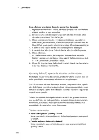 136
Para adicionar uma banda de dados a uma vista da secção
1. Faça zoom a uma vista da secção, de modo que possa ver claramente a
vista da secção e as suas anotações.
2. Seleccione uma vista da secção. Clique com o botão direito do rato e
clique Propriedades da Vista da Secção.
3. Clique no separador Bandas e reveja os conteúdos do separador. As
vistas da secção, no desenho, já têm uma banda que contém dados de
Major Offset, sendo que irá seleccionar um tipo diferente para adicionar.
4. A partir da lista Tipo de Banda, seleccione Segmento de Secção.
5. A partir da lista Seleccionar Estilo da Banda, seleccione FG Segments.
6. Clique Adicionar.
7. Na tabela Lista de Bandas, localize para a direita e clique na célula
Section 1, para a nova banda que criou. A partir da lista, seleccione SLG-
1 - SL-4 -Corredor (1) Corredor (1) Top (3).
8. Clique OK. Uma banda de dados é adicionada à lista de bandas na tabe-
la e à vista da secção no desenho.
Quantity Takeoff, a partir de Modelos de Corredores
Nesta lição, irá usar linhas de exemplo, criadas no tutorial anterior, para cal-
cular quantidades a remover ou adicionar em terraplanagens.
São calculados os volumes de aterro e material, comparando duas superfí-
cies de linhas de exemplo uma à outra. Pode calcular as quantidades entre
linhas de exemplo, a partir de modelos de superfície regulares e a partir de
superfícies do corredor.
Tabelas possíveis de definir pelo utilizador especificam quais os materiais
que são definidos por cada superfície, e as características desses materiais.
Finalmente, a análise da média para a área final é usada para tabular as
quantidades de material, ao longo do corredor.
Tópicos nesta secção
• Rever Definições de Quantity Takeoff
Neste exercício, irá rever as diferentes definições disponíveis para quanti-
ty takeoff.
• Calcular Volumes de Quantity Takeoff
Neste exercício, irá usar o critério de Aterros para gerar um relatório de
quantity takeoff.
Corredores
 