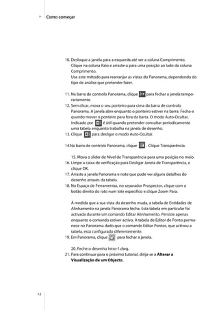 12
Como começar
10. Desloque a janela para a esquerda até ver a coluna Comprimento.
Clique na coluna Raio e arraste-a para uma posição ao lado da coluna
Comprimento.
Use este método para rearranjar as vistas do Panorama, dependendo do
tipo de análise que pretender fazer.
11. Na barra de controlo Panorama, clique para fechar a janela tempo-
rariamente.
12. Sem clicar, mova o seu ponteiro para cima da barra de controlo
Panorama. A janela abre enquanto o ponteiro estiver na barra. Fecha-a
quando mover o ponteiro para fora da barra. O modo Auto-Ocultar,
indicado por é útil quando pretender consultar periodicamente
uma tabela enquanto trabalha na janela de desenho.
13. Clique para desligar o modo Auto-Ocultar.
14.Na barra de controlo Panorama, clique . Clique Transparência.
15. Mova o slider de Nível de Transparência para uma posição no meio.
16. Limpe a caixa de verificação para Desligar Janela de Transparência, e
clique OK.
17. Arraste a janela Panorama e note que pode ver alguns detalhes do
desenho através da tabela.
18. No Espaço de Ferramentas, no separador Prospector, clique com o
botão direito do rato num lote específico e clique Zoom Para.
À medida que a sua vista do desenho muda, a tabela de Entidades de
Alinhamento na janela Panorama fecha. Esta tabela em particular foi
activada durante um comando Editar Alinhamento. Persiste apenas
enquanto o comando estiver activo. A tabela de Editor de Ponto perma-
nece no Panorama dado que o comando Editar Pontos, que activou a
tabela, está configurado diferentemente.
19. Em Panorama, clique para fechar a janela.
20. Feche o desenho Intro-1.dwg.
21. Para continuar para o próximo tutorial, dirija-se a Alterar a
Visualização de um Objecto.
 