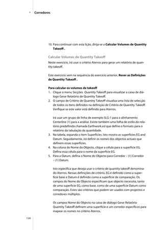 138
10. Para continuar com esta lição, dirija-se a Calcular Volumes de Quantity
Takeoff .
Calcular Volumes de Quantity Takeoff
Neste exercício, irá usar o critério Aterros para gerar um relatório de quan-
tity takeoff.
Este exercício vem na sequência do exercício anterior, Rever as Definições
de Quantity Takeoff .
Para calcular os volumes de takeoff
1. Clique o menu Secções Quantity Takeoff para visualizar a caixa de diá-
logo Gerar Relatório de Quantity Takeoff.
2. O campo de Critério de Quantity Takeoff visualiza uma lista de selecção
de todos os itens definidos na definição de Critério de Quantity Takeoff.
Verifique se este valor está definido para Aterros.
Irá usar um grupo de linha de exemplo SLG-1 para o alinhamento
Centerline (1) para a análise. Existe também uma folha de estilo do rela-
tório predefinida chamada Earthwork.xsl que define o formato para o
relatório da tabulação da quantidade.
3. Na tabela, expanda o item Superfícies. Isto mostra as superfícies EG and
Datum. Seguidamente, irá definir os nomes dos objectos actuais que
definem essas superfícies.
4. Na coluna do Nome do Objecto, clique a célula para a superfície EG.
Defina essa célula para o nome da superfície EG.
5. Para o Datum, defina o Nome do Objecto para Corredor – (1) Corredor
– (1) Datum.
Isto especifica que deseja usar o critério de quantity takeoff denomina-
do Aterros. Nessas definições de critério, EG é definido como a super-
fície base e Datum é definido como a superfície de comparação. Os
campos do Nome do Objecto especificam que objecto necessita, tanto
de uma superfície EG, como base, como de uma superfície Datum como
comparação. Estes são critérios que podem ser usados com projectos e
corredores múltiplos.
Os campos Nome do Objecto na caixa de diálogo Gerar Relatório
Quantity Takeoff definem uma superfície e um corredor específicos para
mapear os nomes no critério Aterros.
Corredores
 