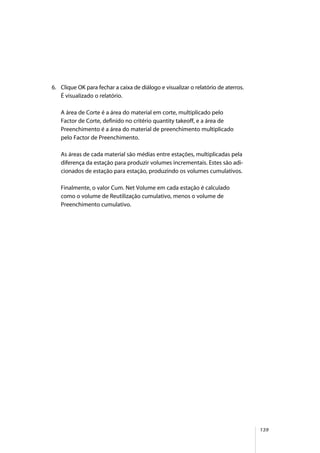 139
6. Clique OK para fechar a caixa de diálogo e visualizar o relatório de aterros.
É visualizado o relatório.
A área de Corte é a área do material em corte, multiplicado pelo
Factor de Corte, definido no critério quantity takeoff, e a área de
Preenchimento é a área do material de preenchimento multiplicado
pelo Factor de Preenchimento.
As áreas de cada material são médias entre estações, multiplicadas pela
diferença da estação para produzir volumes incrementais. Estes são adi-
cionados de estação para estação, produzindo os volumes cumulativos.
Finalmente, o valor Cum. Net Volume em cada estação é calculado
como o volume de Reutilização cumulativo, menos o volume de
Preenchimento cumulativo.
 