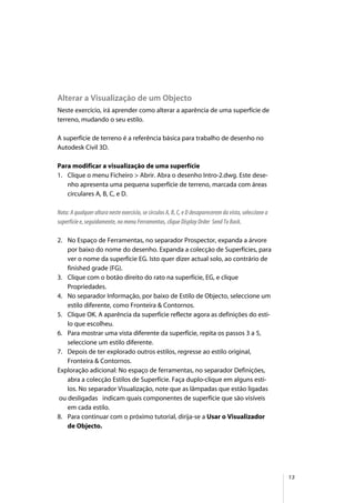 13
Alterar a Visualização de um Objecto
Neste exercício, irá aprender como alterar a aparência de uma superfície de
terreno, mudando o seu estilo.
A superfície de terreno é a referência básica para trabalho de desenho no
Autodesk Civil 3D.
Para modificar a visualização de uma superfície
1. Clique o menu Ficheiro > Abrir. Abra o desenho Intro-2.dwg. Este dese-
nho apresenta uma pequena superfície de terreno, marcada com áreas
circulares A, B, C, e D.
Nota: A qualquer altura neste exercício, se círculos A, B, C, e D desaparecerem da vista, seleccione a
superfície e, seguidamente, no menu Ferramentas, clique Display Order Send To Back.
2. No Espaço de Ferramentas, no separador Prospector, expanda a árvore
por baixo do nome do desenho. Expanda a colecção de Superfícies, para
ver o nome da superfície EG. Isto quer dizer actual solo, ao contrário de
finished grade (FG).
3. Clique com o botão direito do rato na superfície, EG, e clique
Propriedades.
4. No separador Informação, por baixo de Estilo de Objecto, seleccione um
estilo diferente, como Fronteira & Contornos.
5. Clique OK. A aparência da superfície reflecte agora as definições do esti-
lo que escolheu.
6. Para mostrar uma vista diferente da superfície, repita os passos 3 a 5,
seleccione um estilo diferente.
7. Depois de ter explorado outros estilos, regresse ao estilo original,
Fronteira & Contornos.
Exploração adicional: No espaço de ferramentas, no separador Definições,
abra a colecção Estilos de Superfície. Faça duplo-clique em alguns esti-
los. No separador Visualização, note que as lâmpadas que estão ligadas
ou desligadas indicam quais componentes de superfície que são visíveis
em cada estilo.
8. Para continuar com o próximo tutorial, dirija-se a Usar o Visualizador
de Objecto.
 