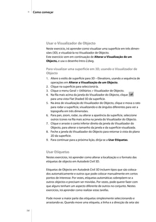 14
Como começar
Usar o Visualizador de Objecto
Neste exercício, irá aprender como visualizar uma superfície em três dimen-
sões (3D), e visualizá-la no Visualizador de Objecto.
Este exercício vem em continuação de Alterar a Visualização de um
Objecto, e usa o desenho Intro-2.dwg.
Para visualizar uma superfície em 3D, usando o Visualizador de
Objecto
1. Altere o estilo de superfície para 3D – Elevations, usando a sequência de
operações em Alterar a Visualização de um Objecto.
2. Clique na superfície para seleccioná-la.
3. Clique o menu Geral > Utilitários > Visualizador de Objecto.
4. Na fila mais acima da janela do Visualizador do Objecto, clique
para uma vista Flat Shaded 3D da superfície.
5. Na área de visualização do Visualizador do Objecto, clique e mova o rato
para rodar a superfície, visualizando-o de ângulos diferentes para ver a
topografia em três dimensões.
6. Para pan, zoom, rodar, ou alterar a aparência da superfície, seleccione
outros ícones na fila mais acima na janela do Visualizador do Objecto.
7. Clique e arraste o canto inferior direito da janela do Visualizador do
Objecto, para alterar o tamanho da janela e da superfície visualizada.
8. Feche a janela do Visualizador do Objecto para retornar à vista do plano
2D da superfície.
9. Para continuar para a próxima lição, dirija-se a Usar Etiquetas.
Usar Etiquetas
Nestes exercícios, irá aprender como alterar a localização e o formato das
etiquetas de objecto em Autodesk Civil 3D.
Etiquetas de Objecto em Autodesk Civil 3D incluem tipos que são coloca-
dos automaticamente e outros que pode colocar manualmente em certos
pontos de interesse. Por vezes, etiquetas automáticas sobrepõem-se a
outros objectos e precisam ser movidas. Por vezes, pode querer fazer com
que alguns tenham um aspecto diferente de outros no conjunto. Nestes
exercícios, irá aprender como realizar estas tarefas.
Pode mover a maior parte das etiquetas simplesmente seleccionando e
arrastando-as. Quando move uma etiqueta, a linha e a direcção da seta são
 