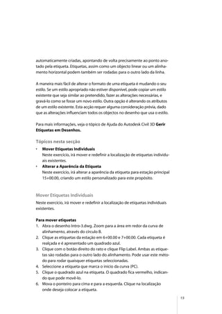 15
automaticamente criadas, apontando de volta precisamente ao ponto ano-
tado pela etiqueta. Etiquetas, assim como um objecto linear ou um alinha-
mento horizontal podem também ser rodadas para o outro lado da linha.
A maneira mais fácil de alterar o formato de uma etiqueta é mudando o seu
estilo. Se um estilo apropriado não estiver disponível, pode copiar um estilo
existente que seja similar ao pretendido, fazer as alterações necessárias, e
gravá-lo como se fosse um novo estilo. Outra opção é alterando os atributos
de um estilo existente. Esta acção requer alguma consideração prévia, dado
que as alterações influenciam todos os objectos no desenho que usa o estilo.
Para mais informações, veja o tópico de Ajuda do Autodesk Civil 3D Gerir
Etiquetas em Desenhos.
Tópicos nesta secção
• Mover Etiquetas Individuais
Neste exercício, irá mover e redefinir a localização de etiquetas individu-
ais existentes.
• Alterar a Aparência da Etiqueta
Neste exercício, irá alterar a aparência da etiqueta para estação principal
15+00.00, criando um estilo personalizado para este propósito.
Mover Etiquetas Individuais
Neste exercício, irá mover e redefinir a localização de etiquetas individuais
existentes.
Para mover etiquetas
1. Abra o desenho Intro-3.dwg. Zoom para a área em redor da curva de
alinhamento, através do círculo B.
2. Clique as etiquetas da estação em 6+00.00 e 7+00.00. Cada etiqueta é
realçada e é apresentado um quadrado azul.
3. Clique com o botão direito do rato e clique Flip Label. Ambas as etique-
tas são rodadas para o outro lado do alinhamento. Pode usar este méto-
do para rodar quaisquer etiquetas seleccionadas.
4. Seleccione a etiqueta que marca o início da curva (PC).
5. Clique o quadrado azul na etiqueta. O quadrado fica vermelho, indican-
do que pode movê-lo.
6. Mova o ponteiro para cima e para a esquerda. Clique na localização
onde deseja colocar a etiqueta.
 