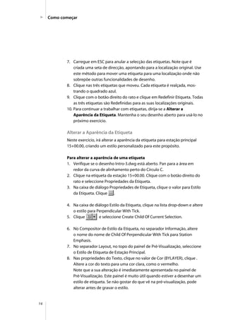 16
Como começar
7. Carregue em ESC para anular a selecção das etiquetas. Note que é
criada uma seta de direcção, apontando para a localização original. Use
este método para mover uma etiqueta para uma localização onde não
sobrepõe outras funcionalidades de desenho.
8. Clique nas três etiquetas que moveu. Cada etiqueta é realçada, mos-
trando o quadrado azul.
9. Clique com o botão direito do rato e clique em Redefinir Etiqueta. Todas
as três etiquetas são Redefinidas para as suas localizações originais.
10. Para continuar a trabalhar com etiquetas, dirija-se a Alterar a
Aparência da Etiqueta. Mantenha o seu desenho aberto para usá-lo no
próximo exercício.
Alterar a Aparência da Etiqueta
Neste exercício, irá alterar a aparência da etiqueta para estação principal
15+00.00, criando um estilo personalizado para este propósito.
Para alterar a aparência de uma etiqueta
1. Verifique se o desenho Intro-3.dwg está aberto. Pan para a área em
redor da curva de alinhamento perto do Círculo C.
2. Clique na etiqueta da estação 15+00.00. Clique com o botão direito do
rato e seleccione Propriedades da Etiqueta.
3. Na caixa de diálogo Propriedades de Etiqueta, clique o valor para Estilo
da Etiqueta. Clique .
4. Na caixa de diálogo Estilo da Etiqueta, clique na lista drop-down e altere
o estilo para Perpendicular With Tick.
5. Clique e seleccione Create Child Of Current Selection.
6. No Compositor de Estilo da Etiqueta, no separador Informação, altere
o nome do nome de Child Of Perpendicular With Tick para Station
Emphasis.
7. No separador Layout, no topo do painel de Pré-Visualização, seleccione
o Estilo de Etiqueta de Estação Principal.
8. Nas propriedades do Texto, clique no valor de Cor (BYLAYER), clique .
Altere a cor do texto para uma cor clara, como o vermelho.
Note que a sua alteração é imediatamente apresentada no painel de
Pré-Visualização. Este painel é muito útil quando estiver a desenhar um
estilo de etiqueta. Se não gostar do que vê na pré-visualização, pode
alterar antes de gravar o estilo.
 
