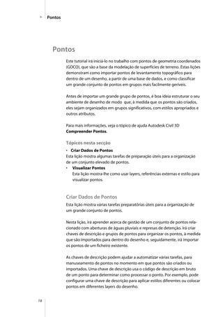 18
Pontos
Pontos
Este tutorial irá iniciá-lo no trabalho com pontos de geometria coordenados
(GOCO), que são a base da modelação de superfícies de terreno. Estas lições
demonstram como importar pontos de levantamento topográfico para
dentro de um desenho, a partir de uma base de dados, e como classificar
um grande conjunto de pontos em grupos mais facilmente geríveis.
Antes de importar um grande grupo de pontos, é boa ideia estruturar o seu
ambiente de desenho de modo que, à medida que os pontos são criados,
eles sejam organizados em grupos significativos, com estilos apropriados e
outros atributos.
Para mais informações, veja o tópico de ajuda Autodesk Civil 3D
Compreender Pontos.
Tópicos nesta secção
• Criar Dados de Pontos
Esta lição mostra algumas tarefas de preparação úteis para a organização
de um conjunto elevado de pontos.
• Visualizar Pontos
Esta lição mostra-lhe como usar layers, referências externas e estilo para
visualizar pontos.
Criar Dados de Pontos
Esta lição mostra várias tarefas preparatórias úteis para a organização de
um grande conjunto de pontos.
Nesta lição, irá aprender acerca de gestão de um conjunto de pontos rela-
cionado com aberturas de águas pluviais e represas de detenção. Irá criar
chaves de descrição e grupos de pontos para organizar os pontos, à medida
que são importados para dentro do desenho e, seguidamente, irá importar
os pontos de um ficheiro existente.
As chaves de descrição podem ajudar a automatizar várias tarefas, para
manuseamento de pontos no momento em que pontos são criados ou
importados. Uma chave de descrição usa o código de descrição em bruto
de um ponto para determinar como processar o ponto. Por exemplo, pode
configurar uma chave de descrição para aplicar estilos diferentes ou colocar
pontos em diferentes layers do desenho.
 