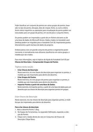 19
Pode classificar um conjunto de pontos em vários grupos de pontos, base-
ado no tipo do ponto, elevação, data de criação, fonte, ou outro critério.
Assim vários inquéritos ou operações para visualização do ponto podem ser
executadas para um grupo de pontos, em vez de para o conjunto inteiro.
Os pontos podem ser importados a partir de um ficheiro de texto ou de
uma base de dados do Microsoft Access. Dados criados no Autodesk Land
Desktop podem ser migrados para o Autodesk Civil 3D, importando pontos
directamente a partir da base de dados do projecto.
Embora possa criar um grande conjunto de pontos e organizá-los poste-
riormente, é normalmente mais eficiente classificá-los em vários grupos, à
medida que são criados.
Para mais informações, veja os tópicos de Ajuda do Autodesk Civil 3D por
Chaves de Descrição e Compreender Grupos de Pontos.
Tópicos nesta secção
• Criar Chaves de Descrição
Neste exercício, irá criar chaves de descrição para organizar os pontos, à
medida que são importados para dentro do desenho.
• Criar Grupos de Pontos
Neste exercício, irá criar grupos de pontos para organizar os pontos, à
medida que são importados para dentro do desenho.
• Importar Pontos a partir de uma Base de Dados
Neste exercício, irá importar pontos, a partir de uma base de dados para um
desenho que usa chaves de descrição para organizar pontos em grupos.
Criar Chaves de Descrição
Neste exercício, irá criar chaves de descrição para organizar pontos, à medi-
da que são importados para dentro do desenho.
Para criar chaves de descrição
1. Abra o desenho Points-1.dwg.
2. No Espaço de Ferramentas, no separador Definições, expanda a colec-
ção de Pontos.
3. Clique com o botão direito do rato em Conjuntos de Chaves de
Descrição. Clique Novo.
 