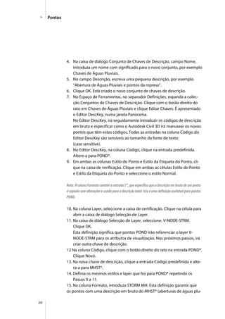 20
Pontos
4. Na caixa de diálogo Conjunto de Chaves de Descrição, campo Nome,
introduza um nome com significado para o novo conjunto, por exemplo
Chaves de Águas Pluviais.
5. No campo Descrição, escreva uma pequena descrição, por exemplo
“Abertura de Águas Pluviais e pontos da represa”.
6. Clique OK. Está criado o novo conjunto de chaves de descrição.
7. No Espaço de Ferramentas, no separador Definições, expanda a colec-
ção Conjuntos de Chaves de Descrição. Clique com o botão direito do
rato em Chaves de Águas Pluviais e clique Editar Chaves. É apresentado
o Editor DescKey, numa janela Panorama.
No Editor DescKey, irá seguidamente introduzir os códigos de descrição
em bruto e especificar como o Autodesk Civil 3D irá manusear os novos
pontos que têm estes códigos. Todas as entradas na coluna Código do
Editor DescKey são sensíveis ao tamanho da fonte de texto
(case sensitive).
8. No Editor DescKey, na coluna Código, clique na entrada predefinida.
Altere-a para POND*.
9. Em ambas as colunas Estilo do Ponto e Estilo da Etiqueta do Ponto, cli-
que na caixa de verificação. Clique em ambas as células Estilo do Ponto
e Estilo da Etiqueta do Ponto e seleccione o estilo Normal.
Nota: A coluna Formato contém a entrada $*, que especifica que a descrição em bruto de um ponto
é copiado sem alterações e usado para a descrição total. Isto é uma definição aceitável para pontos
POND.
10. Na coluna Layer, seleccione a caixa de certificação. Clique na célula para
abrir a caixa de diálogo Selecção de Layer.
11. Na caixa de diálogo Selecção de Layer, seleccione. V-NODE-STRM.
Clique OK.
Esta definição significa que pontos POND irão referenciar o layer V-
NODE-STRM para os atributos de visualização. Nos próximos passos, irá
criar outra chave de descrição.
12 Na coluna Código, clique com o botão direito do rato na entrada POND*.
Clique Novo.
13. Na nova chave de descrição, clique a entrada Código predefinida e alte-
ra-a para MHST*.
14. Definia os mesmos estilos e layer que fez para POND* repetindo os
Passos 9 a 11.
15. Na coluna Formato, introduza STORM MH. Esta definição garante que
os pontos com uma descrição em bruto do MHST* (aberturas de águas plu-
 