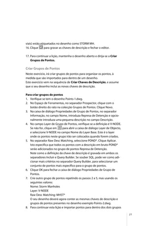 21
viais) estão etiquetados no desenho como STORM MH.
16. Clique para gravar as chaves de descrição e fechar o editor.
17. Para continuar a lição, mantenha o desenho aberto e dirija-se a Criar
Grupos de Pontos.
Criar Grupos de Pontos
Neste exercício, irá criar grupos de pontos para organizar os pontos, à
medida que são importados para dentro de um desenho.
Este exercício vem na sequência de Criar Chaves de Descrição, e assume
que o seu desenho inclui as novas chaves de descrição.
Para criar grupos de pontos
1. Verifique se tem o desenho Points-1.dwg.
2. No Espaço de Ferramentas, no separador Prospector, clique com o
botão direito do rato na colecção Grupos de Pontos. Clique Novo.
3. Na caixa de diálogo Propriedades de Grupo de Pontos, no separador
Informação, no campo Nome, introduza Represa de Detenção e opcio-
nalmente introduza uma pequena descrição no campo Descrição.
4. No campo Layer de Grupo de Pontos, verifique se a definição é V-NODE.
Se não for, clique em para abrir a caixa de diálogo Layer de Objecto,
e seleccione V-NODE no campo Nome do Layer Base. Este é o layer
onde os pontos neste grupo irão ser colocados quando forem criados.
5. No separador Raw Desc Matching, seleccione POND*. Clique Aplicar.
Isto especifica que todos os pontos com a descrição em bruto POND*
serão adicionados no grupo de pontos Represa de Detenção.
Note como a definição da chave de descrição é gravada em ambos os
separadores Incluir e Query Builder. Se souber SQL, pode ver como adi-
cionar mais critérios no separador Query Builder, para seleccionar um
conjunto de pontos mais específico para o grupo de pontos.
6. Clique OK para fechar a caixa de diálogo Propriedades de Grupo de
Pontos.
7. Crie outro grupo de pontos repetindo os passos 2 a 5, mas usando os
seguintes valores:
Nome: Storm Manholes
Layer: V-NODE
Raw Desc Matching: MHST*
O seu desenho deverá agora conter as mesmas chaves de descrição e
grupos de pontos presentes no desenho exemplo Points-2.dwg.
8. Para continuar esta lição e importar pontos para dentro dos dois grupos
 
