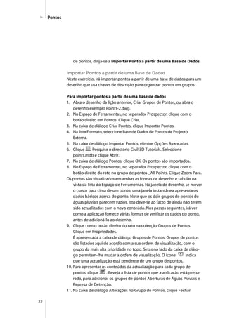 22
de pontos, dirija-se a Importar Ponto a partir de uma Base de Dados.
Importar Pontos a partir de uma Base de Dados
Neste exercício, irá importar pontos a partir de uma base de dados para um
desenho que usa chaves de descrição para organizar pontos em grupos.
Para importar pontos a partir de uma base de dados
1. Abra o desenho da lição anterior, Criar Grupos de Pontos, ou abra o
desenho exemplo Points-2.dwg.
2. No Espaço de Ferramentas, no separador Prospector, clique com o
botão direito em Pontos. Clique Criar.
3. Na caixa de diálogo Criar Pontos, clique Importar Pontos.
4. Na lista Formato, seleccione Base de Dados de Pontos de Projecto,
Externa.
5. Na caixa de diálogo Importar Pontos, elimine Opções Avançadas.
6. Clique . Pesquise o directório Civil 3D Tutorials. Seleccione
points.mdb e clique Abrir.
7. Na caixa de diálogo Pontos, clique OK. Os pontos são importados.
8. No Espaço de Ferramentas, no separador Prospector, clique com o
botão direito do rato no grupo de pontos _All Points. Clique Zoom Para.
Os pontos são visualizados em ambas as formas de desenho e tabular na
vista da lista do Espaço de Ferramentas. Na janela de desenho, se mover
o cursor para cima de um ponto, uma janela instantânea apresenta os
dados básicos acerca do ponto. Note que os dois grupos de pontos de
águas pluviais parecem vazios. Isto deve-se ao facto de ainda não terem
sido actualizados com o novo conteúdo. Nos passos seguintes, irá ver
como a aplicação fornece várias formas de verificar os dados do ponto,
antes de adicioná-lo ao desenho.
9. Clique com o botão direito do rato na colecção Grupos de Pontos.
Clique em Propriedades.
É apresentada a caixa de diálogo Grupos de Pontos. Grupos de pontos
são listados aqui de acordo com a sua ordem de visualização, com o
grupo da mais alta prioridade no topo. Setas no lado da caixa de diálo-
go permitem-lhe mudar a ordem de visualização. O ícone indica
que uma actualização está pendente de um grupo de pontos.
10. Para apresentar os conteúdos da actualização para cada grupo de
pontos, clique . Reveja a lista de pontos que a aplicação está prepa-
rada, para adicionar os grupos de pontos Aberturas de Águas Pluviais e
Represa de Detenção.
11. Na caixa de diálogo Alterações no Grupo de Pontos, clique Fechar.
Pontos
 