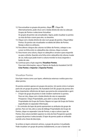 23
12. Para actualizar os grupos de pontos, clique . Clique OK.
Alternativamente, pode clicar com o botão direito do rato na colecção
Grupos de Pontos e seleccionar Actualizar.
Os grupos de pontos são actualizados. Agora, pode visualizar os pontos
na vista da lista e zoom para eles, no desenho.
13. Clique com o botão direito do rato num grupo de pontos. Clique Editar
Pontos. Os pontos são visualizados na tabela de Editor de Pontos.
Reveja e altere os atributos.
14. Para alterar a largura das colunas no Editor de Pontos, coloque o seu
cursor na linha entre os cabeçalhos das colunas, clique e arraste.
15. Para mover uma coluna, clique no cabeçalho e arraste-o para esquerda
ou para a direita. Quando uma linha entre cabeçalhos de colunas mudar
de cor, indica que pode inserir a coluna movida no local, largando o
botão do rato.
16. Continue para a lição seguinte, Visualizar Pontos.
Para mais informações, veja os Tópicos de Ajuda do Autodesk Civil 3D
Criar Pontos e Importar e Exportar Pontos.
Visualizar Pontos
Esta lição mostra como usar layers, referências externas e estilos para visu-
alizar pontos.
Os pontos existem apenas em grupos de pontos. Um ponto único é sempre
parte de um grupo de pontos. No Autodesk Civil 3D, grupos de pontos têm
duas importantes referências de layers que precisa de compreender e gerir:
• O layer do grupo de pontos é onde residem realmente os pontos.
Para ver isto, clique com o botão direito do rato no separador
Prospector. Clique Propriedades, para abrir a caixa de diálogo
Propriedades do Grupo de Pontos. Repare no Layer de Grupo de Pontos
especificado no separador Informação.
• Os controlos de layer de ponto apresentam os atributos do grupo de
pontos. Para ver isto, abra a caixa de diálogo Propriedades do Grupo de
Pontos, clique no separador Lista de Pontos, e veja a coluna Layer de
Pontos. Esta coluna também aparece na vista da lista Prospector quando
o grupo de pontos é seleccionado. O layer de pontos pode ser atribuído
usando uma chave de descrição.
Se ambos os layers estiverem activos, o grupo de pontos é visualizado.
Pode visualizar um grupo de pontos isoladamente, se usar o Gestor de
 